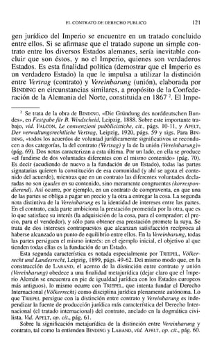 EL CONTRATO DE DERECHO PUBLICO 121
gen jurídico del Imperio se encuentre en un tratado concluido
entre ellos. Si se afirmase que el tratado supone un simple con-
trato entre los diversos Estados alemanes, sería inevitable con-
cluir que son éstos, y no el Imperio, quienes son verdaderos
Estados. Es esta finalidad política (demostrar que el Imperio es
un verdadero Estado) la que le impulsa a utilizar la distinción
entre Vertrag (contrato) y Vereinbarung (unión), elaborada por
BINDING en circunstancias similares, a propósito de la Confede-
ración de la Alemania del Norte, constituida en 1867 2. El Impe-
2 Se trata de la obra de BINDING, «Die Gründung des norddeutschen Bun-
des», en Festgabe[ür B. Windscheid, Leipzig, 1888. Sobre este importante tra-
bajo, vid. FALCON, Le convenzioni pubblicistiche, cit., págs. ]0-11, Y APELT,
Der verwaltungsrechtliche Vertrag , Leipzig, 1920, págs. 59 y sigs. Para BIN-
DING, «todos los acuerdos de voluntad jurídicamente significativos se recondu-
cen a dos categorías, la del contrato (Vertrag) y la de la unión (Vereinbarung)>>
(pág. 69). Dos notas caracterizan a esta última. Por un lado, en ella se produce
«el fundirse de dos voluntades diferentes con el mismo contenido» (pág. 70).
Es decir (acudiendo de nuevo a la fundación de un Estado), todas las partes
signatarias quieren la constitución de esa comunidad (y ahí se agota el conte-
nido del acuerdo), mientras que en un contrato las diferentes voluntades decla-
radas no son iguales en su contenido, sino meramente congruentes (korrespon-
dierend). Así ocurre, por ejemplo, en un contrato de compraventa, en que una
de las partes se obliga a pagar un precio y la otra a entregar la cosa. La segunda
nota distintiva de la Vereinbarung es la identidad de intereses entre las partes.
En el contrato, cada parte ambiciona la prestación prometida por la otra, que es
lo que satisface su interés (la adquisición de la cosa, para el comprador; el pre-
cio, para el vendedor), y sólo para obtener esa prestación promete la suya. Se
trata de dos intereses contrapuestos que alcanzan satisfacción recíproca al
haberse alcanzado un punto de equilibrio entre ellos. En la Vereinbarung, todas
las partes persiguen el mismo interés: en el ejemplo inicial, el objetivo al que
tienden todas ellas es la fundación de un Estado.
Esta segunda característica es notada especialmente por TRIEPEL, Volker-
recht und Landesrecht, Leipzig, 1899, págs. 49-62. Del mismo modo que, en la
construcción de LABAND, el acento de la distinción entre contrato y unión
(Vereinbarung) obedece a una finalidad metajurídica (dejar claro que el Impe-
rio Alemán se encuentra en pie de igualdad jurídica con los Estados europeos
más antiguos), lo mismo ocurre con TRIEPEL, que intenta fundar el Derecho
Internacional (Volkerrecht) como disciplina jurídica plenamente autónoma. Lo
que TRIEPEL persigue con la distinción entre contrato y Vereinbarung es inde-
pendizar la fuente de producción jurídica más característica del Derecho Inter-
nacional (el tratado internacional) del contrato, anclado en la dogmática civi-
lista. Vid. APELT, Opa cit., pág. 61.
Sobre la significación metajurídica de la distinción entre Vereinbarung y
contrato, tal como la entienden BINDING y LABAND, vid. APELT, Opa cit., pág. 60.
 