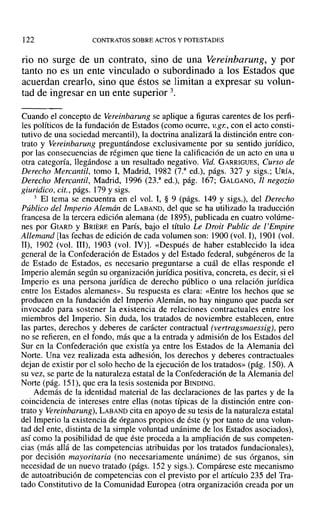 122 CONTRATOS SOBRE ACTOS Y POTESTADES
rio no surge de un contrato, sino de una Vereinbarung, y por
tanto no es un ente vinculado o subordinado a los Estados que
acuerdan crearlo, sino que éstos se limitan a expresar su volun-
tad de ingresar en un ente superior 3.
Cuando el concepto de Vereinbarung se aplique a figuras carentes de los perfi-
les políticos de la fundación de Estados (como ocurre, v.gr., con el acto consti-
tutivo de una sociedad mercantil), la doctrina analizará la distinción entre con-
trato y Vereinbarung preguntándose exclusivamente por su sentido jurídico,
por las consecuencias de régimen que tiene la calificación de un acto en una u
otra categoría, llegándose a un resultado negativo. Vid. GARRIGUES, Curso de
Derecho Mercantil, tomo 1, Madrid, 1982 (7.a
ed.), págs. 327 y sigs.; DRÍA,
Derecho Mercantil, Madrid, 1996 (23.3
ed.), pág. 167; GALGANO, Jl negozio
giuridico, cit., págs. 179 y sigs.
3 El tema se encuentra en el vol. 1, § 9 (págs. 149 y sigs.), del Derecho
Público del Imperio Alemán de LABAND, del que se ha utilizado la traducción
francesa de la tercera edición alemana (de 1895), publicada en cuatro volúme-
nes por GIARD y BRIERE en París, bajo el título Le Droit Public de l' Empire
Allemand [las fechas de edición de cada volumen son: 1900 (vol. 1), 1901 (vol.
11), 1902 (vol. JII), 1903 (vol. IV)]. «Después de haber establecido la idea
general de la Confederación de Estados y del Estado federal, subgéneros de la
de Estado de Estados, es necesario preguntarse a cuál de ellas responde el
Imperio alemán según su organización jurídica positiva, concreta, es decir, si el
Imperio es una persona jurídica de derecho público o una relación jurídica
entre los Estados alemanes». Su respuesta es clara: «Entre los hechos que se
producen en la fundación del Imperio Alemán, no hay ninguno que pueda ser
invocado para sostener la existencia de relaciones contractuales entre los
miembros del Imperio. Sin duda, los tratados de noviembre establecen, entre
las partes, derechos y deberes de carácter contractual (ve rtragsmaessig), pero
no se refieren, en el fondo, más que a la entrada y admisión de los Estados del
Sur en la Confederación que existía ya entre los Estados de la Alemania del
Norte. Una vez realizada esta adhesión, los derechos y deberes contractuales
dejan de existir por el solo hecho de la ejecución de los tratados» (pág. 150). A
su vez, se parte de la naturaleza estatal de la Confederación de la Alemania del
Norte (pág. 151), que era la tesis sostenida por BINDING.
Además de la identidad material de las declaraciones de las partes y de la
coincidencia de intereses entre ellas (notas típicas de la distinción entre con-
trato y Vereinbarung), LABAND cita en apoyo de su tesis de la naturaleza estatal
del Imperio la existencia de órganos propios de éste (y por tanto de una volun-
tad del ente, distinta de la simple voluntad unánime de los Estados asociados),
así como la posibilidad de que éste proceda a la ampliación de sus competen-
cias (más allá de las competencias atribuidas por los tratados fundacionales),
por decisión mayoritaria (no necesariamente unánime) de sus órganos, sin
necesidad de un nuevo tratado (págs. 152 y sigs.). Compárese este mecanismo
de autoatribución de competencias con el previsto por el artículo 235 del Tra-
tado Constitutivo de la Comunidad Europea (otra organización creada por un
 