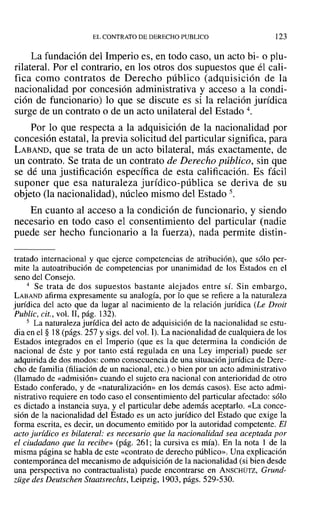 EL CONTRATO DE DERECHO PUBLICO 123
La fundación del Imperio es, en todo caso, un acto bi- o plu-
rilateral. Por el contrario, en los otros dos supuestos que él cali-
fica como contratos de Derecho público (adquisición de la
nacionalidad por concesión administrativa y acceso a la condi-
ción de funcionario) lo que se discute es si la relación jurídica
surge de un contrato o de un acto unilateral del Estado 4.
Por lo que respecta a la adquisición de la nacionalidad por
concesión estatal, la previa solicitud del particular significa, para
LABAND, que se trata de un acto bilateral, más exactamente, de
un contrato. Se trata de un contrato de Derecho público, sin que
se dé una justificación específica de esta calificación. Es fácil
suponer que esa naturaleza jurídico-pública se deriva de su
objeto (la nacionalidad), núcleo mismo del Estado 5.
En cuanto al acceso a la condición de funcionario, y siendo
necesario en todo caso el consentimiento del particular (nadie
puede ser hecho funcionario a la fuerza), nada permite distin-
tratado internacional y que ejerce competencias de atribución), que sólo per-
mite la autoatribución de competencias por unanimidad de los Estados en el
seno del Consejo.
4 Se trata de dos supuestos bastante alejados entre sí. Sin embargo,
LABAND afirma expresamente su analogía, por lo que se refiere a la naturaleza
jurídica del acto que da lugar al nacimiento de la relación jurídica (Le Droit
Public, cit., vol. 11, pág. 132).
5 La naturaleza jurídica del acto de adquisición de la nacionalidad se estu-
dia en el § 18 (págs. 257 y sigs. del vol. 1).La nacionalidad de cualquiera de los
Estados integrados en el Imperio (que es la que determina la condición de
nacional de éste y por tanto está regulada en una Ley imperial) puede ser
adquirida de dos modos: como consecuencia de una situación jurídica de Dere-
cho de familia (filiación de un nacional, etc.) o bien por un acto administrativo
(llamado de «admisión» cuando el sujeto era nacional con anterioridad de otro
Estado conferado, y de «naturalización» en los demás casos). Ese acto admi-
nistrativo requiere en todo caso el consentimiento del particular afectado: sólo
es dictado a instancia suya, y el particular debe además aceptarlo. «La conce-
sión de la nacionalidad del Estado es un acto jurídico del Estado que exige la
forma escrita, es decir, un documento emitido por la autoridad competente. El
acto jurídico es bilateral: es necesario que la nacionalidad sea aceptada por
el ciudadano que la recibe» (pág. 261; la cursiva es mía). En la nota 1 de la
misma página se habla de este «contrato de derecho público». Una explicación
contemporánea del mecanismo de adquisición de la nacionalidad (si bien desde
una perspectiva no contractualista) puede encontrarse en ANSCHÜTZ, Grund-
züge des Deutschen Staatsrechts, Leipzig, 1903, págs. 529-530.
 