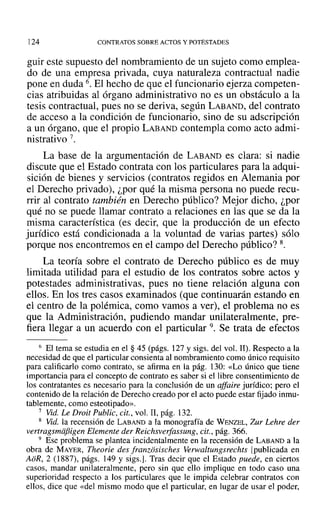 124 CONTRATOS SOBRE ACTOS Y POTESTADES
guir este supuesto del nombramiento de un sujeto como emplea-
do de una empresa privada, cuya naturaleza contractual nadie
pone en duda 6. El hecho de que el funcionario ejerza competen-
cias atribuidas al órgano administrativo no es un obstáculo a la
tesis contractual, pues no se deriva, según LABAND, del contrato
de acceso a la condición de funcionario, sino de su adscripción
a un órgano, que el propio LABAND contempla como acto admi-
nistrativo 7.
La base de la argumentación de LABAND es clara: si nadie
discute que el Estado contrata con los particulares para la adqui-
sición de bienes y servicios (contratos regidos en Alemania por
el Derecho privado), ¿por qué la misma persona no puede recu-
rrir al contrato también en Derecho público? Mejor dicho, ¿por
qué no se puede llamar contrato a relaciones en las que se da la
misma característica (es decir, que la producción de un efecto
jurídico está condicionada a la voluntad de varias partes) sólo
porque nos encontremos en el campo del Derecho público? 8.
La teoría sobre el contrato de Derecho público es de muy
limitada utilidad para el estudio de los contratos sobre actos y
potestades administrativas, pues no tiene relación alguna con
ellos. En los tres casos examinados (que continuarán estando en
el centro de la polémica, como vamos a ver), el problema no es
que la Administración, pudiendo mandar unilateralmente, pre-
fiera llegar a un acuerdo con el particular 9. Se trata de efectos
6 El tema se estudia en el § 45 (págs. 127 y sigs. del vol. 11). Respecto a la
necesidad de que el particular consienta al nombramiento como único requisito
para calificarlo como contrato, se afirma en la pág. 130: «Lo único que tiene
importancia para el concepto de contrato es saber si el libre consentimiento de
los contratantes es necesario para la conclusión de un affaire jurídico; pero el
contenido de la relación de Derecho creado por el acto puede estar fijado inmu-
tablemente, como esteotipado».
7 Vid. Le Droit Public, cit., vol. II, pág. 132.
8 Vid. la recensión de LABAND a la monografía de WENZEL, Zur Lehre der
vertragsmiifiigen Elemente der Reichsverfassung, cit., pág. 366.
9 Ese problema se plantea incidentalmente en la recensión de LABAND a la
obra de MAYER, Theorie des franziisisches Verwaltungsrechts [publicada en
AoR, 2 (1887), págs. 149 y sigs.]. Tras decir que el Estado puede, en ciertos
casos, mandar unilateralmente, pero sin que ello implique en todo caso una
superioridad respecto a Jos particulares que le impida celebrar contratos con
ellos, dice que «del mismo modo que el particular, en lugar de usar el poder,
 