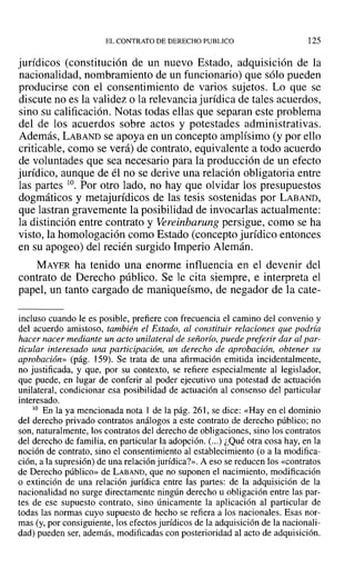 EL CONTRATO DE DERECHO PUBLICO 125
jurídicos (constitución de un nuevo Estado, adquisición de la
nacionalidad, nombramiento de un funcionario) que sólo pueden
producirse con el consentimiento de varios sujetos. Lo que se
discute no es la validez o la relevancia jurídica de tales acuerdos,
sino su calificación. Notas todas ellas que separan este problema
del de los acuerdos sobre actos y potestades administrativas.
Además, LABAND se apoya en un concepto amplísimo (y por ello
criticable, como se verá) de contrato, equivalente a todo acuerdo
de voluntades que sea necesario para la producción de un efecto
jurídico, aunque de él no se derive una relación obligatoria entre
las partes l0. Por otro lado, no hay que olvidar los presupuestos
dogmáticos y metajurídicos de las tesis sostenidas por LABAND,
que lastran gravemente la posibilidad de invocarlas actualmente:
la distinción entre contrato y Vereinbarung persigue, como se ha
visto, la homologación como Estado (concepto jurídico entonces
en su apogeo) del recién surgido Imperio Alemán.
MAYER ha tenido una enorme influencia en el devenir del
contrato de Derecho público. Se le cita siempre, e interpreta el
papel, un tanto cargado de maniqueísmo, de negador de la cate-
incluso cuando le es posible, prefiere con frecuencia el camino del convenio y
del acuerdo amistoso, también el Estado, al constituir relaciones que podría
hacer nacer mediante un acto unilateral de señorío, puede preferir dar al par-
ticular interesado una participación, un derecho de aprobación, obtener su
aprobación» (pág. 159). Se trata de una afirmación emitida incidentalmente,
no justificada, y que, por su contexto, se refiere especialmente al legislador,
que puede, en lugar de conferir al poder ejecutivo una potestad de actuación
unilateral, condicionar esa posibilidad de actuación al consenso del particular
interesado.
10 En la ya mencionada nota 1 de la pág. 261, se dice: «Hay en el dominio
del derecho privado contratos análogos a este contrato de derecho público; no
son, naturalmente, los contratos del derecho de obligaciones, sino los contratos
del derecho de familia, en particular la adopción. (...) ¿Qué otra cosa hay, en la
noción de contrato, sino el consentimiento al establecimiento (o a la modifica-
ción, a la supresión) de una relación jurídica?». A eso se reducen los «contratos
de Derecho público» de LABAND, que no suponen el nacimiento, modificación
o extinción de una relación jurídica entre las partes: de la adquisición de la
nacionalidad no surge directamente ningún derecho u obligación entre las par-
tes de ese supuesto contrato, sino únicamente la aplicación al particular de
todas las normas cuyo supuesto de hecho se refiera a los nacionales. Esas nor-
mas (y, por consiguiente, los efectos jurídicos de la adquisición de la nacionali-
dad) pueden ser, además, modificadas con posterioridad al acto de adquisición.
 