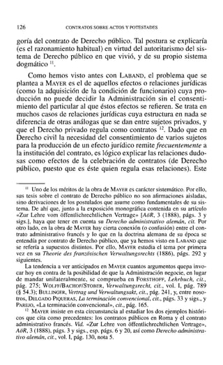 126 CONTRATOS SOBRE ACTOS YPOTESTADES
goría del contrato de Derecho público. Tal postura se explicaría
(es el razonamiento habitual) en virtud del autoritarismo del sis-
tema de Derecho público en que vivió, y de su propio sistema
dogmático 11.
Como hemos visto antes con LABAND, el problema que se
plantea a MAYER es el de aquellos efectos o relaciones jurídicas
(como la adquisición de la condición de funcionario) cuya pro-
ducción no puede decidir la Administración sin el consenti-
miento del particular al que éstos efectos se refieren. Se trata en
muchos casos de relaciones jurídicas cuya estructura en nada se
diferencia de otras análogas que se dan entre sujetos privados, y
que el Derecho privado regula como contratos 12. Dado que en
Derecho civil la necesidad del consentimiento de varios sujetos
para la producción de un efecto jurídico remite frecuentemente a
la institución del contrato, es lógico explicar las relaciones dudo-
sas como efectos de la celebración de contratos (de Derecho
público, puesto que es éste quien regula esas relaciones). Este
1I Uno de los méritos de la obra de MAYER es carácter sistemático. Por ello,
sus tesis sobre el contrato de Derecho público no son afirmaciones aisladas,
sino derivaciones de los postulados que asume como fundamentales de su sis-
tema. De ahí que, junto a la exposición monográfica contenida en su artículo
«Zur Lehre vom offentlichrechtlichen Vertrage» [AoR, 3 (1888), págs. 3 y
sigs.], haya que tener en cuenta su Derecho administrativo alemán, cit. Por
otro lado, en la obra de MAYER hay cierta conexión (o confusión) entre el con-
trato administrativo francés y lo que en la doctrina alemana de su época se
entendía por contrato de Derecho público, que ya hemos visto en LABAND que
se refería a supuestos distintos. Por ello, MAYER estudia el tema por primera
vez en su Theorie des [ranzosischen Verwaltungsrechts (1886), págs. 292 y
siguientes.
La tendencia a ver anticipados en MAYER cuantos argumentos quepa invo-
car hoy en contra de la posibilidad de que la Administración negocie, en lugar
de mandar unilateralmente, se comprueba en FORSTHOFF, Lehrbuch, cit.,
pág. 275; WOLFF/BACHOF/STOBER, Yerwaltungsrecht. cit., vol. 1, pág. 789
(§ 54.3); BULLINGER, Vertrag und Verwaltungsakt, cit., pág. 241, y, entre noso-
tros, DELGADO PIQUERAS, La terminación convencional, cit., págs. 33 y sigs., y
PAREJO, «La terminación convencional», cit., pág. 165.
12 MAYER insiste en esta circunstancia al estudiar los dos ejemplos históri-
cos que cita como precedentes: los contratos públicos en Roma y el contrato
administrativo francés. Vid. «Zur Lehre van offentlichrechtlichen Vertrage»,
AoR, 3 (1888), págs. 3 y sigs., esp. págs. 6 y 20, así como Derecho administra-
tivo alemán, cit., vol. 1, pág. 130, nota 5.
 