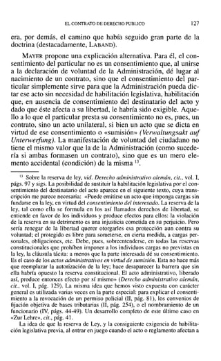 EL CONTRATO DE DERECHO PUBLICO ]27
era, por demás, el camino que había seguido gran parte de la
doctrina (destacadamente, LABAND).
MAYER propone una explicación alternativa. Para él, el con-
sentimiento del particular no es un consentimiento que, al unirse
a la declaración de voluntad de la Administración, dé lugar al
nacimiento de un contrato, sino que el consentimiento del par-
ticular simplemente sirve para que la Administración pueda dic-
tar ese acto sin necesidad de habilitación legislativa, habilitación
que, en ausencia de consentimiento del destinatario del acto y
dado que éste afecta a su libertad, le habría sido exigible. Aque-
llo a lo que el particular presta su consentimiento no es, pues, un
contrato, sino un acto unilateral, si bien un acto que se dicta en
virtud de ese consentimiento o «sumisión» (Verwaltungsakt auf
Unterwerfung). La manifestación de voluntad del ciudadano no
tiene el mismo valor que la de la Administración (como sucede-
fía si ambas formasen un contrato), sino que es un mero ele-
mento accidental (condición) de la misma 13.
13 Sobre la reserva de ley, vid. Derecho administrativo alemán, cit., vol. I,
págs. 97 Ysigs. La posibilidad de sustituir la habilitación legislativa por el con-
sentimiento del destinatario del acto aparece en el siguiente texto, cuya trans-
cripción me parece necesaria: «Puede emitirse un acto que imponga cargas sin
fundarse en la ley, en virtud del consentimiento del interesado. La reserva de la
ley, tal como ella se formula en los así llamados derechos de libertad, se
entiende en favor de los individuos y produce efectos para ellos: la violación
de la reserva en su detrimento es una injusticia cometida en su perjuicio. Pero
sería renegar de la libertad querer otorgarles esa protección aun contra su
voluntad; el protegido es libre para someterse, en cierta medida, a cargas per-
sonales, obligaciones, etc. Debe, pues, sobreentenderse, en todas las reservas
constitucionales que prohíben imponer a los individuos cargas no previstas en
la ley, la cláusula tácita: a menos que la parte interesada dé su consentimiento.
Es el caso de los actos administrativos en virtud de sumisión. Esta no hace más
que reemplazar la autorización de la ley; hace desaparecer la barrera que sin
ella habría opuesto la reserva constitucional. El acto administrativo, liberado
así, produce entonces efecto por sí mismo» (Derecho administrativo alemán,
cit., vol. 1, pág. 129). La misma idea que hemos visto expuesta con carácter
general es utilizada varias veces en la parte especial: para explicar el consenti-
miento a la revocación de un permiso policial (11, pág. 81), los convenios de
fijación objetiva de bases tributarias (lI, pág. 254), o el nombramiento de un
funcionario (IV, págs. 44-49). Un desarrollo completo de este último caso en
«Zur Lehre», cit., pág. 41.
La idea de que la reserva de Ley, y la consiguiente exigencia de habilita-
ción legislativa previa, al entrar en juego cuando el acto o reglamento afectan a
 