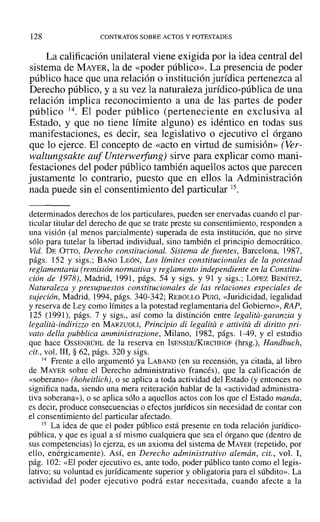 128 CONTRATOS SOBRE ACTOS Y POTESTADES
La calificación unilateral viene exigida por la idea central del
sistema de MAYER, la de «poder público». La presencia de poder
público hace que una relación o institución jurídica pertenezca al
Derecho público, y a su vez la naturaleza jurídico-pública de una
relación implica reconocimiento a una de las partes de poder
público 14. El poder público (perteneciente en exclusiva al
Estado, y que no tiene límite alguno) es idéntico en todas sus
manifestaciones, es decir, sea legislativo o ejecutivo el órgano
que lo ejerce. El concepto de «acto en virtud de sumisión» (Ver-
waltungsakte auf Uruerwerfung) sirve para explicar como mani-
festaciones del poder público también aquellos actos que parecen
justamente lo contrario, puesto que en ellos la Administración
nada puede sin el consentimiento del particular 15.
determinados derechos de los particulares, pueden ser enervadas cuando el par-
ticular titular del derecho de que se trate preste su consentimiento, responden a
una visión (al menos parcialmente) superada de esta institución, que no sirve
sólo para tutelar la libertad individual, sino también el principio democrático.
Vid. DE OTTO, Derecho constitucional. Sistema de fuentes, Barcelona, 1987,
págs. 152 y sigs.; BAÑO LEÓN, Los límites constitucionales de la potestad
reglamentaria (remisión normativa y reglamento independiente en la Constitu-
ción de 1978), Madrid, 1991, págs. 54 y sigs. y 91 Y sigs.: LÓPEZ BENÍTEZ,
Naturaleza y presupuestos constitucionales de las relaciones especiales de
sujeción, Madrid, 1994, págs. 340-342; REBOLLO PUIG, «Juridicidad, legalidad
y reserva de Ley como límites a la potestad reglamentaria del Gobierno», RAP,
125 (1991), págs. 7 y sigs., así como la distinción entre legalita-garanria y
legalita-indirizzo en MARZUOLI, Principio di legalita e attivita di diritto pri-
vato della pubblica amministrazione, Milano, 1982, págs. 1-49, y el estudio
que hace OSSENBÜHL de la reserva en ISENSEE/KIRCHHOF (hrsg.), Handbuch,
cit., vol. III, § 62, págs. 320 y sigs.
14 Frente a ello argumentó ya LABAND (en su recensión, ya citada, al libro
de MAYER sobre el Derecho administrativo francés), que la calificación de
«soberano» (hoheitlich), o se aplica a toda actividad del Estado (y entonces no
significa nada, siendo una mera reiteración hablar de la «actividad administra-
tiva soberana»), o se aplica sólo a aquellos actos con los que el Estado manda,
es decir, produce consecuencias o efectos jurídicos sin necesidad de contar con
el consentimiento del particular afectado.
15 La idea de que el poder público está presente en toda relación jurídico-
pública, y que es igual a sí mismo cualquiera que sea el órgano que (dentro de
sus competencias) lo ejerza, es un axioma del sistema de MAYER (repetido, por
ello, enérgicamente). AsÍ, en Derecho administrativo alemán, cit., vol. 1,
pág. 102: «El poder ejecutivo es, ante todo, poder público tanto como el legis-
lativo; su voluntad es jurídicamente superior y obligatoria para el súbdito». La
actividad del poder ejecutivo podrá estar necesitada, cuando afecte a la
 