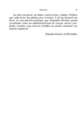 PROLOGO 15
La obra suscitará, sin duda, controversias y dudas. Prefiero
que. cada lector las plantee por si mismo. A mí me bastará con
decir, en esta función prologal, que Alejandro HUERGO queda
acreditado como un administrativista de cuerpo entero, pro-
fundo, creador, cuya carrera científica no puede comenzar con
mejores auspicios.
Eduardo GARCÍA DE ENTERRÍA
 