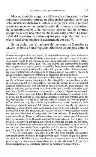EL CONTRATO DE DERECHO PUBLICO 129
MAYER también niega la calificación contractual de los
supuestos discutidos porque en ellos (todos aquellos actos que
sólo pueden ser dictados a instancia de parte) el efecto jurídico
producido requiere una manifestación de voluntad concordante
de la Administración y del particular, pero no hay un contrato
porque no se crea una relación obligatoria entre ambos. La nece-
sidad del consenso de varios sujetos para la producción de un
efecto jurídico no implica la existencia de contrato 16.
Se ha dicho que el rechazo del contrato de Derecho en
MAYER se basa en una supuesta diferencia ontológica entre el
libertad o propiedad de un súbdito, de una habilitación legislativa o del con-
sentimiento del particular afectado, «mas, aun en este caso, conserva siempre
su calidad general de ser el poder público, cuya voluntad es superior y obliga-
toria para el súbdito» (ibid., pág. 105). Ese dogma (que seguramente no podía
dejar de proclamar, puesto que correspondía al Derecho vivido de su tiempo) le
permite, por ejemplo, justificar los poderes de que era titular el Monarca en un
régimen constitucional al margen de la representación nacional, y excluir la
aplicación del concepto de contrato a las relaciones jurídico-públicas.
El énfasis en el concepto de poder público muestra, a su vez, que en la
opción de MAYER contra el contrato de Derecho público pesa también su idea
de la autonomía del Derecho público. Para intentar superar la inferioridad del
Derecho administrativo, que consiste en que la doctrina (y, especialmente, los
juristas prácticos que no tienen otra formación que la civilista) estudie cual-
quier tema jurídico-administrativo tomando en préstamo alguna institución de
Derecho privado, es preciso dotar al Derecho administrativo de una base única,
es decir, que lo distinga de otras ramas jurídicas y que esté presente en todas
sus instituciones. Al final de su artículo sobre el contrato de Derecho público
(<<Zur Lehre», cit., pág. 86), concluye que tal base «ya ha sido encontrada en la
fuerza especial de la voluntad del Estado, que vemos reconocida bajo nombres
diferentes y con distintos grados de eficacia» «<Sie ist bereits gefunden in jener
besonderen Kraft des Staatswillens, welche wir unter verschiedenen Namen
und mit verschiedenem Wirkungskreis anerkannt sehen»). El sentimiento de
«inferioridad» del Derecho administrativo aparece al comienzo del artículo
(pág. 3), así como en su Derecho administrativo alemán, cit., vol. 1, pág. 183,
notas 2 y 3. Sobre la influencia del origen civilista del contrato (y, por tanto,
extraño a la elaboración autárquica del Derecho administrativo) en el rechazo
doctrinal del contrato de Derecho público, vid. SALZWEDEL, Die Grenzen, cit.,
pág. 12, y APELT, «Der verwaltungsrechtliche Vertrag», cit., pág. 265.
16 Así, en «Zur Lehre», cit., págs. 40 y 45: «No es un contrato todo aquello
que necesita para su eficacia la aceptación de aquel respecto al que va a produ-
cir efectos». «Si debieran ser consideradas contratos todas las resoluciones
para las que es necesario un consentimiento, se iría más lejos de lo que pre-
tende cualquier teoría. Cualquier permiso de policía sería un contrato».
 