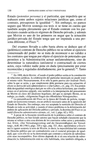 130 CONTRATOS SOBRE ACTOS Y POTESTADES
Estado (potentior persona) y el particular, que impediría que se
trabasen entre ambos sujetos relaciones jurídicas que, como el
contrato, presuponen la igualdad 17. Sin embargo, no parece
seguro que MAYER sostenga esa tesis si se tiene en cuenta que
también acepta plenamente que el Estado contrate con los par-
ticulares cuando actúa en régimen de Derecho privado, y además
que MAYER es uno de los primeros en negar que la actuación
jurídico-privada del Estado tenga que ser imputada a una per-
sona diferente, el Fisco 18.
Del examen llevado a cabo hasta ahora se deduce que el
(polémico) contrato de Derecho público no se refiere al ejercicio
consensuado del poder: no se trata de reconocer o no validez a
los contratos que tengan por objeto el ejercicio de potestades que
permiten a la Administración actuar unilateralmente, sino de
determinar la naturaleza (unilateral o contractual) de ciertos
actos, cuya validez nadie pone en duda (precisamente por estar
reconocidas y reguladas detalladamente, por lo general) 19. Tanto
17 En 1888, decía MAYER: «Cuando el poder público actúa en la constitución
de relaciones jurídicas, la colaboración del particular interesado no puede tener
el mismo valor. Necesariamente, él es sólo la parte pasiva (der leidende Theil),
sobre la que se actúa, y que simplemente debe prestarse para esa actuación; el
efecto se deriva del acto administrativo» (<<Zur Lehre», cit., pág. 23). Esa preten-
dida desigualdad ontológica dará pie no sólo a la crítica kelseniana, que estudia-
remos en el próximo epígrafe, sino también a la interpretación del pensamiento
de MAYER en clave del idealismo hegeliano, del que es ejemplo HENKE, en su
trabajo, ya citado, «Allgemeine Fragen des offentlichen Vertragsrechts»,
18 La personificación del Fisco en la época del Estado de policía, recupe-
rando un tecnicismo romano, era un artificio necesario antes de la aparición del
Estado de Derecho. Sin embargo, una vez aceptada la sumisión del Derecho al
Estado en toda su actividad, y cuando el único problema es la delimitación del
ámbito de aplicación del Derecho público y privado, la doctrina del Fisco es ya
inútil (Derecho administrativo alemán, cit., vol. 1, págs. 62 y 192).
19 A pesar de la frecuente mixtificación de la polémica sobre el contrato de
Derecho público, no han faltado autores que hayan señalado claramente que la
misma se refiere a otra cosa distinta de los convenios sobre actos y potestades.
ASÍ, STEIN, «Der Verwaltungsvertrag und die Gesetzmañigkeit der Verwal-
tung», AoR, 86 (1961), págs. 320 y sigs., pág. 321, dice, oponiéndose a GIACO-
METTI (quien sostenía la tesis de MAYER, es decir, la imposibilidad del contrato
de Derecho público por ser contradictorio con el esencial principio de igual-
dad), que «con ello no se ha demostrado que contrato y relación de subordina-
ción sean incompatibles. Esto último depende de si en una relación de subor-
dinaciónla Administración está no sólo habilitada, sino también obligada, a
 
