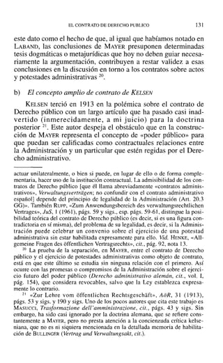 EL CONTRATO DE DERECHO PUBLICO 131
este dato como el hecho de que, al igual que habíamos notado en
LABAND, las conclusiones de MAYER presuponen determinadas
tesis dogmáticas o metajurídicas que hoy no deben guiar necesa-
riamente la argumentación, contribuyen a restar validez a esas
conclusiones en la discusión en torno a los contratos sobre actos
y potestades administrativas 20.
b) El concepto amplio de contrato de KELSEN
KELSEN terció en 1913 en la polémica sobre el contrato de
Derecho público con un largo artículo que ha pasado casi inad-
vertido (inmerecidamente, a mi juicio) para la doctrina
posterior 21. Este autor despeja el obstáculo que en la construc-
ción de MAYER representa el concepto de «poder público» para
que puedan ser calificadas como contractuales relaciones entre
la Administración y un particular que estén regidas por el Dere-
cho administrativo.
actuar unilateralmente, o bien si puede, en lugar de ello o de forma comple-
mentaria, hacer uso de la institución contractual. La admisibilidad de los con-
tratos de Derecho público [que él llama abreviadamente «contratos adminis-
trativos», verwaltungsvertrdgen; no confundir con el contrato administrativo
español] depende del principio de legalidad de la Administración (Are 20.3
GG)>>. También Rusr-, «Zum Anwendungsbereich des verwaltungsrechtlichen
Vertrages», JuS, 1 (1961), págs. 59 y sigs., esp. págs. 59-61, distingue la posi-
bilidad teórica del contrato de Derecho público (es decir, si es una figura con-
tradictoria en sí misma), del problema de su legalidad, es decir, si la Adminis-
tración puede celebrar un convenio sobre el ejercicio de una potestad
administrativa sin estar habilitada expresamente para ello. Vid. HENKE, «All-
gemeine Fragen des offentlichen Vertragsrechts», cit., pág. 92, nota 13.
20 La prueba de la separación, en MAYER, entre el contrato de Derecho
público y el ejercicio de potestades administrativas como objeto de contrato,
está en que este último se estudia sin ninguna relación con el primero. Así
ocurre con las promesas o compromisos de la Administración sobre el ejercÍ-
cio futuro del poder público (Derecho administrativo alemán, cit., vol. 1,
pág. 154), que considera revocables, salvo que la Ley establezca expresa-
mente lo contrario.
21 «Zur Lehre vorn offentlichen Rechtsgcschaft», AoR, 31 (1913),
págs. 53 y sigs. y 190 Ysigs. Uno de los pocos autores que cita este trabajo es
MASUCCI, Trasformazione del!'amministrazione, cit., págs. 43 y sigs. Sin
embargo, ha sido casi ignorado por la doctrina alemana, que se refiere cons-
tantemente a MAYER, pero no presta atención a la concienzuda crítica kelse-
niana, que no es ni siquiera mencionada en la detallada memoria de habilita-
ción de BULLINGER (Vertrag und Verwaltungsakt, cit.).
 