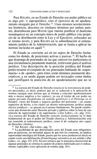 l32 CONTRATOS SOBRE ACTOS Y POTESTADES
Para KELSEN, en un Estado de Derecho ese poder público no
es algo pre- o suprajurídico, sino el ejercicio de un apodera-
miento otorgado por el Derecho 22. Unos mismos acontecimien-
tos históricos, descritos en similares términos por ambos auto-
res, desembocan para MAYER (que intenta justificar el dualismo
monárquico) en un concepto único de poder público (sin perjui-
cio de su distribución entre la Ley y el Ejecutivo, colocados así
al mismo nivel), y para KELSEN en la subordinación al ordena-
miento jurídico de la Administración, que se limita a aplicar las
normas incluidas en aquél 23.
El Estado se convierte así en un sujeto de Derecho titular,
como los demás, de posiciones activas y pasivas 24. El hecho de
que disponga de potestades de las que carecen los particulares es
una circunstancia puramente material, irrelevante para el análisis
jurídico. Una descripción de la posición jurídica del Estado
podrá resumir el conjunto de sus potestades hablando de «supre-
macía» o de «poder», pero éstos serán términos puramente des-
criptivos, y en modo alguno podrán ser invocados como títulos
que justifiquen la asunción de un apoderamiento que no se
22 La esencia del Estado de Derecho estaría en la inexistencia de pode-
res personales, es decir, poderes que no se reduzcan a la aplicación de
normas (aunque sean normas que se limitan a conceder apoderamientos
más o menos amplios a los sujetos), ya sea el titular de ese poder un
sujeto privado (feudalismo en sentido genérico) o el Príncipe (o el
Estado): «Acto del Estado y negocio jurídico del particular -en cuanto
supuestos de hecho, a los cuales un mismo ordenamiento jurídico anuda
efectos jurídicos- se apoyan en el mismo fundamento. No puede estable-
cerse una distinción entre Derecho privado y público sobre la base de una
relación de superioridad o de supremacía» (<<Zur Lehre», cit., pág. 212).
«La esencia del Estado de Derecho consiste exclusivamente en el dato
fundamental de que el poder del Estado (Justicia y Administración) está
tan sometido al ordenamiento jurídico, como el de cualquier otro sujeto
de Derecho» (ibídem).
23 Vid. KELSEN, «Zur Lehre», pág. 72.
24 La posibilidad de que determinados actos del Estado sean obligatorios
para un particular, sin necesidad alguna de que éste los consienta, no implica
superioridad ontológica del Estado, puesto que los actos producen tal efecto en
cuanto existe una habilitación (Ermdchtigung¡ normativa en ese sentido (<<Zur
Lehre», cit., págs. 231-232). KELSEN remarca que la naturaleza discrecional de
algunas potestades no elimina su carácter de poderes habilitados por el ordena-
miento, explicables como aplicación de normas (pág. 241).
 