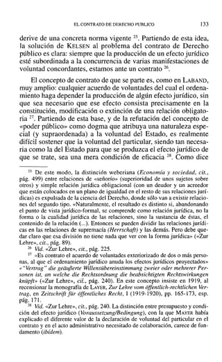 EL CONTRATO DE DERECHO PUBLICO 133
derive de una concreta norma vigente 25. Partiendo de esta idea,
la solución de KELSEN al problema del contrato de Derecho
público es clara: siempre que la producción de un efecto jurídico
esté subordinada a la concurrencia de varias manifestaciones de
voluntad concordantes, estamos ante un contrato 26.
El concepto de contrato de que se parte es, como en LABAND,
muy amplio: cualquier acuerdo de voluntades del cual el ordena-
miento haga depender la producción de algún efecto jurídico, sin
que sea necesario que ese efecto consista precisamente en la
constitución, modificación o extinción de una relación obligato-
ria 27. Partiendo de esta base, y de la refutación del concepto de
«poder público» como dogma que atribuya una naturaleza espe-
cial (y supraordenada) a la voluntad del Estado, es realmente
difícil sostener que la voluntad del particular, siendo tan necesa-
ria como la del Estado para que se produzca el efecto jurídico de
que se trate, sea una mera condición de eficacia 28. Como dice
25 De este modo, la distinción weberiana (Economía y sociedad, cit.,
pág. 499) entre relaciones de «señorío» (superioridad de unos sujetos sobre
otros) y simple relación jurídica obligacional (con un deudor y un acreedor
que están colocados en un plano de igualdad en el resto de sus relaciones jurí-
dicas) es expulsada de la ciencia del Derecho, donde sólo van a existir relacio-
nes del segundo tipo. «Naturalmente, el resultado es distinto si, abandonando
el punto de vista jurídico-formal, se comprende como relación jurídica, no la
forma o la cualidad jurídica de las relaciones, sino la sustancia de éstas, el
contenido de la relación (...). Entonces se pueden dividir las relaciones jurídi-
cas en las relaciones de supremacía (Herrschaft) y las demás. Pero debe que-
dar claro que esa división no tiene nada que ver con la forma jurídica» (<<Zur
Lehre», cit., pág. 89).
26 Vid. «Zur Lehre», cit., pág. 225.
27 «Es contrato el acuerdo de voluntades exteriorizado de dos o más perso-
nas, al que el ordenamiento jurídico anuda los efectos jurídicos proyectados»
« H Vertrag" die geiiuflerte Willensübereinstimmung zweier oder mehrerer Per-
sonen ist, an welche die Rechtsordnung die beabsichtigten Rechtswirkungen
knüpft» (<<Zur Lehre», cii., pág. 240). En este concepto insiste en 1919, al
recensionar la monografía de LAYER, Zur Lehre vom offentlich-rechtlichen Ver-
trag, en Zeitschrift für offentliches Recht, 1 (1919-1920), pp. 165-173, esp.
pág. 171.
28 Vid. «Zur Lehre», cit., pág. 240. La distinción entre presupuesto y condi-
ción del efecto jurídico (Voraussetzung/Bedingung), con la que MAYER había
explicado el diferente valor de la declaración de voluntad del particular en el
contrato y en el acto administrativo necesitado de colaboración, carece de fun-
damento (ibídem).
 