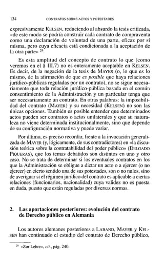 134 CONTRATOS SOBRE ACTOS Y POTESTADES
expresivamente KELSEN, reduciendo al absurdo la tesis criticada,
«de este modo se podría construir cada contrato de compraventa
como una declaración de voluntad de una parte, eficaz por sí
misma, pero cuya eficacia está condicionada a la aceptación de
la otra parte» 29.
Es esta amplitud del concepto de contrato lo que (como
veremos en el § rrr.7) no es enteramente aceptable en KELSEN.
Es decir, de la negación de la tesis de MAYER (o, lo que es lo
mismo, de la afirmación de que es posible que haya relaciones
jurídico-públicas reguladas por un contrato), no se sigue necesa-
riamente que toda relación jurídico-pública basada en el común
consentimiento de la Administración y un particular tenga que
ser necesariamente un contrato. En otras palabras: la imposibili-
dad del contrato (MAYER) y su necesidad (KELSEN) no son las
únicas opciones. También es posible entender que determinados
actos pueden ser contratos o actos unilaterales y que su natura-
leza no viene determinada institucionalmente, sino que depende
de su configuración normativa y puede variar.
Por último, es preciso recordar, frente a la invocación generali-
zada de MAYER (y,lógicamente, de sus contradictores) en «la discu-
sión teórica sobre la contratabilidad del poder público» (DELGADO
PIQUERAS), que los temas debatidos son distintos en uno y otro
caso. No se trata de determinar si los eventuales contratos en los
que la Administración se obligue a dictar un acto o a ejercer (o no
ejercer) en cierto sentido una de sus potestades, son o no nulos, sino
de averiguar si el régimen jurídico del contrato es aplicable a ciertas
relaciones (funcionarios, nacionalidad) cuya validez no es puesta
en duda, puesto que están reguladas por diversas normas.
2. Las aportaciones posteriores: evolución del contrato
de Derecho público en Alemania
Los autores alemanes posteriores a LABAND, MAYER Y KEL-
SEN han continuado el estudio del contrato de Derecho público,
29 «Zur Lehre», cit., pág. 240.
 