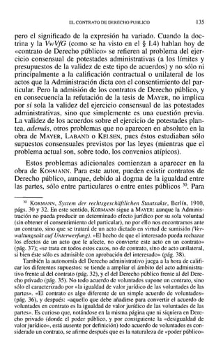 EL CONTRATO DE DERECHO PUBLICO 135
pero el significado de la expresión ha variado. Cuando la doc-
trina y la VwVfG (como se ha visto en el § 1.4) hablan hoy de
«contrato de Derecho público» se refieren al problema del ejer-
cicio consensual de potestades administrativas (a los límites y
presupuestos de la validez de este tipo de acuerdos) y no sólo ni
principalmente a la calificación contractual o unilateral de los
actos que la Administración dicta con el consentimiento del par-
ticular. Pero la admisión de los contratos de Derecho público, y
en consecuencia la refutación de la tesis de MAYER, no implica
por sí sola la validez del ejercicio consensual de las potestades
administrativas, sino que simplemente es una cuestión previa.
La validez de los acuerdos sobre el ejercicio de potestades plan-
tea, además, otros problemas que no aparecen en absoluto en la
obra de MAYER, LABAND o KELSEN, pues éstos estudiaban sólo
supuestos consensuales previstos por las leyes (mientras que el
problema actual son, sobre todo, los convenios atípicos).
Estos problemas adicionales comienzan a aparecer en la
obra de KORMANN. Para este autor, pueden existir contratos de
Derecho público, aunque, debido al dogma de la igualdad entre
las partes, sólo entre particulares o entre entes públicos 30. Para
30 KORMANN, System der rechtsgeschiiftlichen Staatsakte, Berlín, 1910,
págs. 30 y 32. En este sentido, KORMANN sigue a MAYER: aunque la Adminis-
tración no pueda producir un determinado efecto jurídico por su sola voluntad
(sin obtener el consentimiento del particular), no por ello nos encontramos ante
un contrato, sino que se tratará de un acto dictado en virtud de sumisión (Ver-
waltungsakt auf Unterwerfung). «El hecho de que el interesado pueda rechazar
los efectos de un acto que le afecte, no convierte este acto en un contrato»
(pág. 37); «se trata en todos estos casos, no de contrato, sino de acto unilateral,
si bien éste sólo es admisible con aprobación del interesado» (pág. 38).
También la autonomía del Derecho administrativo juega a la hora de califi-
car los diferentes supuestos: se tiende a ampliar el ámbito del acto administra-
tivo frente al del contrato (pág. 32), Yel del Derecho público frente al del Dere-
cho privado (pág. 35). No todo acuerdo de voluntades supone un contrato, sino
sólo el caracterizado por «la igualdad de valor jurídico de las voluntades de las
partes». «El contrato es algo diferente de un simple acuerdo de voluntades»
(pág. 36), Ydespués: «aquello que debe añadirse para convertir el acuerdo de
voluntades en contrato es la igualdad de valor jurídico de las voluntades de las
partes». Es curioso que, notándose en la misma página que ni siquiera en Dere-
cho privado (donde el poder público, y por consiguiente la «desigualdad de
valor jurídico», está ausente por definición) todo acuerdo de voluntades es con-
siderado un contrato, se afirme después que es la naturaleza de «poder público»
 