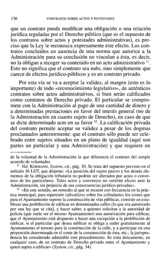 136 CONTRATOS SOBRE ACTOS Y POTESTADES
que un contrato pueda modificar una obligación o una relación
jurídica reguladas por el Derecho público (que es el supuesto de
los contratos sobre actos y potestades administrativas), es pre-
ciso que la Ley le reconozca expresamente este efecto. Los con-
tratos concluidos en ausencia de una norma que autorice a la
Administración para su conclusión no vinculan a ésta, es decir,
no la obligan a recoger su contenido en un acto administrativo 31.
Esto no significa que el contrato sea nulo, sino simplemente que
carece de efectos jurídico-públicos y es un contrato privado.
Por esta vía se va a aceptar la validez, al margen (esto es lo
importante) de todo «reconocimiento legislativo», de auténticos
contratos sobre actos administrativos, si bien serán calificados
como contratos de Derecho privado. El particular se compro-
mete con la Administración al pago de una cantidad de dinero y
a determinadas prestaciones en favor del interés general (no de
la Administración en cuanto sujeto de Derecho), en caso de que
se dicte determinado acto en su favor 32. La calificación privada
del contrato permite aceptar su validez a pesar de los dogmas
proclamados anteriormente: que el contrato sólo puede ser cele-
brado entre sujetos situados en un plano de igualdad (aquí son
partes un particular y una Administración) y que requiere en
de la voluntad de la Administración la que diferencia el contrato del simple
acuerdo de voluntades.
31 Vid. KORMANN, System, cit., pág. 30. Se trata del supuesto previsto en el
artículo 36 LGT, que dispone: «La posición del sujeto pasivo y los demás ele-
mentos de la obligación tributaria no podrán ser alterados por actos o conve-
nios de los particulares. Tales actos y convenios no surtirán efecto ante la
Administración, sin perjuicio de sus consecuencias jurídico-privadas».
32 «En este sentido, un remedio al que se recurre con frecuencia en la prác-
tica municipal, para repercutir (abwalzen) sobre los colindantes los costes que
para el Ayuntamiento supone la construcción de vías públicas, consiste en esta-
blecer una prohibición de edificar en determinadas calles [lo que era autorizado
por una ley que se cita], y hacer saber, a quienes solicitan a la autoridad de
policía (que suele ser el mismo Ayuntamiento) una autorización para edificar,
que el Ayuntamiento está dispuesto a hacer una excepción a la prohibición de
edificar, si el particular que desea edificar se obliga a ceder gratuitamente al
Ayuntamiento el terreno para la construcción de la calle, y a participar en una
proporción determinada en el coste de la construcción de ésta, etc.; la jurispru-
dencia ha considerado admisible este procedimiento. Se trata únicamente, en
cualquier caso, de un contrato de Derecho privado entre el Ayuntamiento y
quien aspira a edificar» (System, cit., pág. 34).
 