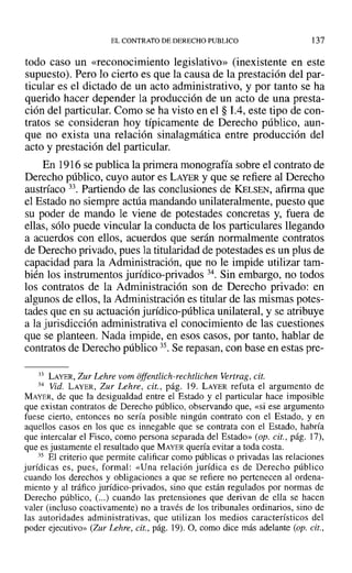 EL CONTRATO DE DERECHO PUBLICO 137
todo caso un «reconocimiento legislativo» (inexistente en este
supuesto). Pero 10 cierto es que la causa de la prestación del par-
ticular es el dictado de un acto administrativo, y por tanto se ha
querido hacer depender la producción de un acto de una presta-
ción del particular. Como se ha visto en el § 1.4, este tipo de con-
tratos se consideran hoy típicamente de Derecho público, aun-
que no exista una relación sinalagmática entre producción del
acto y prestación del particular.
En 1916se publica la primera monografía sobre el contrato de
Derecho público, cuyo autor es LAYER y que se refiere al Derecho
austríaco 33. Partiendo de las conclusiones de KELSEN, afirma que
el Estado no siempre actúa mandando unilateralmente, puesto que
su poder de mando le viene de potestades concretas y, fuera de
ellas, sólo puede vincular la conducta de los particulares llegando
a acuerdos con ellos, acuerdos que serán normalmente contratos
de Derecho privado, pues la titularidad de potestades es un plus de
capacidad para la Administración, que no le impide utilizar tam-
bién los instrumentos jurídico-privados 34. Sin embargo, no todos
los contratos de la Administración son de Derecho privado: en
algunos de ellos, la Administración es titular de las mismas potes-
tades que en su actuación jurídico-pública unilateral, y se atribuye
a la jurisdicción administrativa el conocimiento de las cuestiones
que se planteen. Nada impide, en esos casos, por tanto, hablar de
contratos de Derecho público 35. Se repasan, con base en estas pre-
33 LAYER, Zur Lehre vom offentlich-rechtlichen Vertrag, cit.
34 Vid. LAYER, Zur Lehre, cit., pág. 19. LAYER refuta el argumento de
MAYER, de que la desigualdad entre el Estado y el particular hace imposible
que existan contratos de Derecho público, observando que, «si ese argumento
fuese cierto, entonces no sería posible ningún contrato con el Estado, y en
aquellos casos en los que es innegable que se contrata con el Estado, habría
que intercalar el Fisco, como persona separada del Estado» (op. cit., pág. 17),
que es justamente el resultado que MAYER quería evitar a toda costa.
35 El criterio que permite calificar como públicas o privadas las relaciones
jurídicas es, pues, formal: «Una relación jurídica es de Derecho público
cuando los derechos y obligaciones a que se refiere no pertenecen al ordena-
miento y al tráfico jurídico-privados, sino que están regulados por normas de
Derecho público, (...) cuando las pretensiones que derivan de ella se hacen
valer (incluso coacti vamente) no a través de los tribunales ordinarios, sino de
las autoridades administrativas, que utilizan los medios característicos del
poder ejecutivo» (Zur Lehre, cit., pág. 19).0, como dice más adelante (op. cit.,
 