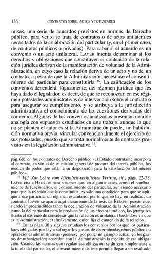 138 CONTRATOS SOBRE ACTOS Y POTESTADES
misas, una serie de acuerdos previstos en normas de Derecho
público, para ver si se trata de contratos o de actos unilaterales
necesitados de la colaboración del particular (y, en el primer caso,
de contratos públicos o privados). Para saber si el acuerdo es un
convenio o un acto unilateral, LAYER intenta determinar si los
derechos y obligaciones que constituyen el contenido de la rela-
ción jurídica derivan de la manifestación de voluntad de la Admi-
nistración, en cuyo caso la relación deriva de un acto y no de un
contrato, a pesar de que la Administración necesitase el consenti-
miento del particular para constituirla 36. La calificación de los
convenios dependerá, lógicamente, del régimen jurídico que les
haya dado el legislador, es decir, de que se reconozcan en ese régi-
men potestades administrativas de intervención sobre el contrato o
para asegurar su cumplimiento, y se atribuya a la jurisdicción
administrativa el conocimiento de las cuestiones derivadas del
convenio. Algunos de los convenios analizados presentan notable
analogía con supuestos estudiados en este trabajo, aunque lo que
no se plantea el autor es si la Administración puede, sin habilita-
ción normativa previa, vincular convencionalmente el ejercicio de
sus potestades, puesto que se trata normalmente de contratos pre-
vistos en la legislación administrativa 37.
pág. 68), en los contratos de Derecho público «el Estado-contratante incorpora
al contrato, en virtud de su misión general de procura del interés público, los
medios de poder que están a su disposición para la satisfacción del interés
público».
36 Vid. Zur Lehre vom offentlich-rechtlichen Venrag, cit., págs. 22-23.
LAYER cita a HAURIOU para sostener que, en algunos casos, como el nombra-
miento de funcionarios, el consentimiento del particular, aun siendo necesario
para que la relación quede constituida, es sólo una condición para que se apli-
que a ese particular un régimen estatutario, por lo que no hay, en realidad, un
contrato. LAYER se aparta aquí claramente de la tesis de KELSEN, puesto que,
siendo imprescindibles tanto la declaración de voluntad de la Administración
como la del particular para la producción de los efectos jurídicos, las jerarquiza
(hasta el extremo de considerar que la relación es unilateral) basándose en que
es la Administración, exclusivamente, quien fija el contenido de la relación.
37 En las págs. 3D y sigs. se estudian los convenios por los que los particu-
lares obligados por ley a sufragar los gastos de determinadas obras públicas ti
operaciones administrativas (piénsese, por poner un ejemplo actual, en los gas-
tos de urbanización) acuerdan con la Administración la medida de esa obliga-
ción. Cuando las normas que regulan esa obligación se dirigen simplemente a
la tutela del particular, el consentimiento de éste permite llegar a un resultado
 