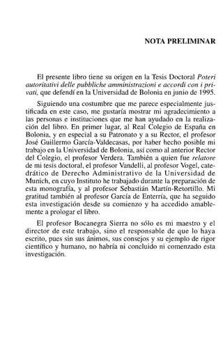 NOTA PRELIMINAR
El presente libro tiene su origen en la Tesis Doctoral Poteri
autoritativi delle pubbliche amministrazioni e accordi con i pri-
vati, que defendí en la Universidad de Bolonia en junio de 1995.
Siguiendo una costumbre que me parece especialmente jus-
tificada en este caso, me gustaría mostrar mi agradecimiento a
las personas e instituciones que me han ayudado en la realiza-
ción del libro. En primer lugar, al Real Colegio de España en
Bolonia, y en especial a su Patronato y a su Rector, el profesor
José Guillermo García-Valdecasas, por haber hecho posible mi
trabajo en la Universidad de Bolonia, así como al anterior Rector
del Colegio, el profesor Verdera. También a quien fue relatore
de mi tesis doctoral, el profesor Vandelli, al profesor Vogel, cate-
drático de Derecho Administrativo de la Universidad de
Munich, en cuyo Instituto he trabajado durante la preparación de
esta monografía, y al profesor Sebastián Martín-Retortillo. Mi
gratitud también al profesor García de Enterría, que ha seguido
esta investigación desde su comienzo y ha accedido amable-
mente a prologar el libro.
El profesor Bocanegra Sierra no sólo es mi maestro y el
director de este trabajo, sino el responsable de que lo haya
escrito, pues sin sus ánimos, sus consejos y su ejemplo de rigor
científico y humano, no habría ni concluido ni comenzado esta
investigación.
 