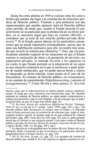 ELCONTRATO DE DERECHO PUBLICO 139
Georg JELLINEK admitía en 1919 al contrato entre los actos y
hechos que pueden dar lugar a la constitución de relaciones jurí-
dicas de Derecho público. Contrato y acto unilateral son dos
supraconceptos que pueden aparecer tanto en Derecho público
como privado, de modo que, cuando el Estado necesita el con-
sentimiento de un particular para la producción de un efecto jurí-
dico, no es necesario negar que haya un contrato (MAYER), o
considerar que se trata de una relación jurídico-privada (KOR-
MANN) 38. Si el Estado quiere obtener de los particulares presta-
ciones que no puede imponerles unilateralmente, puesto que no
tiene una habilitación normativa para ello, no tendrá más reme-
dio que recurrir al contrato para obtenerlas 39. Esto, que era pací-
ficamente admitido respecto de las situaciones en que el Estado
contrata la realización de obras o la prestación de servicios con
empresarios privados, lo extiende JELLINEK a los supuestos en
los cuales lo que Estado pretende es la integración de un sujeto
en una situación estatutaria en la que se reconocen a aquél pode-
res de mando unilaterales, que no puede ejercer frente a sujetos
no integrados en dicha relación, como ocurre en el caso de los
funcionarios. El contrato de Derecho público, en consecuencia,
es un contrato de sometimiento (Subjektionsvertrag, contratto di
assoggettamento) 40. Como MAYER y otros autores, G. JELLINEK
distinto (algo que la Administración no habría podido realizar unilateral-
mente). Se niega que estos convenios sean transacciones (pág. 38). También
mediante un contrato de Derecho público, un sujeto puede comprometerse a
realizar una prestación a que no está obligado, a fin de conseguir que la Admi-
nistración dicte un acto en el que tiene interés (pág. 35).
38 G. JELLINEK, System der subjektiven offenüíchen Rechte, Tübingen,
1919 (2.3
ed.; se cita por la 2.3
reimpr., Aalen, 1979), págs. 203 y sigs.: «En
Derecho público debe reconocerse al contrato entre el Estado y el individuo
como la forma necesaria para la constitución de relaciones que, según el orde-
namiento jurídico vigente, no pueden surgir de un acto unilateral de voluntad
del Estado» (pág. 209). Como dice JELLINEK (pág. 223, nota 2), quien primero
afirmó que el contrato es una categoría general, y por tanto común al Derecho
público y privado, fue SAVIGNY [System des heutigen riimischen Rechts (8 vols.
e índice), Berlín, 1840, vol. 111, págs. 309 y sigs.].
39 La objeción de la desigualdad entre las partes (MAYER, KORMANN) no es
pertinente, desde el momento en que se reconocen a los particulares derechos
garantizados frente al Estado (System, cit., pág. 210).
40 Vid. G. JELLINEK, System, cit., pág. 212. Los ejemplos de contrato de
Derecho público que estudia G. JELLINEK suponen en algunas ocasiones la con-
 