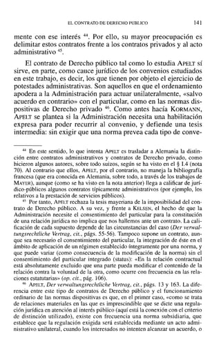 EL CONTRATO DE DERECHO PUBLICO 141
mente con ese interés 44. Por ello, su mayor preocupación es
delimitar estos contratos frente a los contratos privados y al acto
administrativo 45.
El contrato de Derecho público tal como lo estudia APELT sí
sirve, en parte, como cauce jurídico de los convenios estudiados
en este trabajo, es decir, los que tienen por objeto el ejercicio de
potestades administrativas. Son aquellos en que el ordenamiento
apodera a la Administración para actuar unilateralmente, «salvo
acuerdo en contrario» con el particular, como en las normas dis-
positivas de Derecho privado 46. Como antes hacía KORMANN,
APELT se plantea si la Administración necesita una habilitación
expresa para poder recurrir al convenio, y defiende una tesis
intermedia: sin exigir que una norma prevea cada tipo de conve-
44 En este sentido, lo que intenta ApELT es trasladar a Alemania la distin-
ción entre contratos administrativos y contratos de Derecho privado, como
hicieron algunos autores, sobre todo suizos, según se ha visto en el § 1.4 (nota
70). Al contrario que ellos, APELT, por el contrario, no maneja la bibliografía
francesa (que era conocida en Alemania, sobre todo, a través de los trabajos de
MAYER), aunque (como se ha visto en la nota anterior) llega a calificar de jurí-
dico-públicos algunos contratos típicamente administrativos (por ejemplo, los
relativos a la prestación de servicios públicos).
45 Por tanto, APELT rechaza la tesis mayeriana de la imposibilidad del con-
trato de Derecho público. A su vez, y frente a KELSEN, el hecho de que la
Administración necesite el consentimiento del particular para la constitución
de una relación jurídica no implica que nos hallemos ante un contrato. La cali-
ficación de cada supuesto depende de las circunstancias del caso (Der verwal-
tungsrechtliche Vertrag, cit., págs. 55-56). Tampoco supone un contrato, aun-
que sea necesario el consentimiento del particular, la integración de éste en el
ámbito de aplicación de un régimen establecido íntegramente por una norma, y
que puede variar (como consecuencia de la modificación de la norma) sin el
consentimiento del particular integrado (status): «En la relación contractual
está absolutamente excluido que una parte pueda modificar el contenido de la
relación contra la voluntad de la otra, como ocurre con frecuencia en las rela-
ciones estatutarias» (op. cit., pág. 106).
46 APELT, Der verwaltungsrechtliche Vertrag, cit., págs. 13 y 163. La dife-
rencia entre este tipo de contratos de Derecho público y el funcionamiento
ordinario de las normas dispositivas es que, en el primer caso, «como se trata
de relaciones materiales en las que es imprescindible que se dicte una regula-
ción jurídica en atención al interés público (aquí está la conexión con el criterio
de distinción utilizado), existe con frecuencia una norma subsidiaria, que
establece que la regulación exigida será establecida mediante un acto admi-
nistrativo unilateral, cuando los interesados no intenten alcanzar un acuerdo, o
 