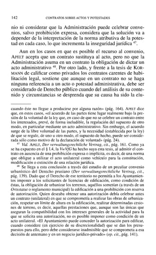 142 CONTRATOS SOBRE ACTOS Y POTESTADES
nio ni considerar que la Administración puede celebrar conve-
nios, salvo prohibición expresa, considera que la solución va a
depender de la interpretación de la norma atributiva de la potes-
tad en cada caso, lo que incrementa la inseguridad jurídica 47,
Aun en los casos en que es posible el recurso al convenio,
APELT acepta que un contrato sustituya al acto, pero no que la
Administración asuma en un contrato la obligación de dictar un
acto administrativo 48, Por otro lado, y frente a la tesis de KOR-
MANN de calificar como privados los contratos carentes de habi-
litación legal, sostiene que aunque en un contrato no se haga
ninguna referencia a un acto o potestad administrativa, debe ser
considerado de Derecho público cuando del análisis de su conte-
nido y circunstancias se desprenda que su causa ha sido la elu-
cuando éste no llegue a producirse por alguna razón» (pág. 164). APELT dice
que, en estos casos, «el acuerdo de las partes tiene lugar realmente bajo la pre-
sión de la voluntad de la ley que, en caso de que no se celebre un contrato entre
los interesados, prevé, de forma ineludible, la regulación del supuesto de otro
modo, en particular mediante un acto administrativo. Sin embargo, el acuerdo
surge de la libre voluntad de las partes, y la necesidad (establecida por la ley)
de que se regule, de uno u otro modo, el supuesto de hecho, puede ser conside-
rada sólo como motivo de la declaración de voluntad» (pág. 24).
47 Vid. APELT, Der verwaltungsrechtliche Vertrag, cit., pág. 161. Como ya
se ha expuesto en el § 1.4, la Vw VfG ha hecho suya esta tesis, al admitir el con-
trato en ausencia de una prohibición expresa o implícita, es decir, de una norma
que obligue a utilizar el acto unilateral como vehículo para la constitución,
modificación o extinción de una relación jurídica.
48 Se llega a esta conclusión a través del estudio de un peculiar convenio
urbanístico del Derecho prusiano (Der verwaltungsrechtliche Vertrag , cit.,
pág. 139). Dado que el Derecho de ese territorio no permitía a los Ayuntamien-
tos imponer a los solicitantes de licencias de edificación, como condición de
éstas, la obligación de urbanizar los terrenos, aquéllos sometían (a través de un
Ortsstatut o reglamento municipal) la edificación a una prohibición con reserva
de autorización. Quien deseaba obtener una autorización debía celebrar antes
un contrato (unilateral) en que se comprometía a realizar las obras de urbaniza-
ción, respetar un límite de altura en la edificación, realizar determinadas cesio-
nes de terreno, es decir, aquellas prestaciones que, aunque son las únicas que
aseguran la compatibilidad con los intereses generales de la actividad para la
que se solicita una autorización, no es posible imponer como condición de un
acto unilateral. «El Ayuntamiento puede conceder la autorización para edificar,
cuando considere (en ejercicio de su díscrecionalidad) que se dan los presu-
puestos para ello, pero debe considerarse inadmisible que se comprometa a esa
decisión de antemano y en un negocio jurídico-privado» (op. cit., pág. 141).
 
