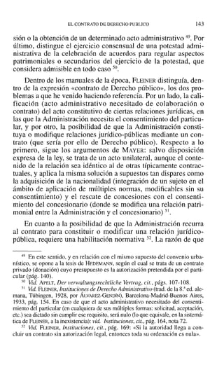 EL CONTRATO DE DERECHO PUBLICO 143
sión O la obtención de un determinado acto administrativo 49. Por
último, distingue el ejercicio consensual de una potestad admi-
nistrativa de la celebración de acuerdos para regular aspectos
patrimoniales o secundarios del ejercicio de la potestad, que
considera admisible en todo caso 50.
Dentro de los manuales de la época, FLEINER distinguía, den-
tro de la expresión «contrato de Derecho público», los dos pro-
blemas a que he venido haciendo referencia. Por un lado, la cali-
ficación (acto administrativo necesitado de colaboración o
contrato) del acto constitutivo de ciertas relaciones jurídicas, en
las que la Administración necesita el consentimiento del particu-
lar, y por otro, la posibilidad de que la Administración consti-
tuya o modifique relaciones jurídico-públicas mediante un con-
trato (que sería por ello de Derecho público). Respecto a lo
primero, sigue los argumentos de MAYER: salvo disposición
expresa de la ley, se trata de un acto unilateral, aunque el conte-
nido de la relación sea idéntico al de otras típicamente contrac-
tuales, y aplica la misma solución a supuestos tan dispares como
la adquisición de la nacionalidad (integración de un sujeto en el
ámbito de aplicación de múltiples normas, modificables sin su
consentimiento) y el rescate de concesiones con el consenti-
miento del concesionario (donde se modifica una relación patri-
monial entre la Administración y el concesionario) 51.
En cuanto a la posibilidad de que la Administración recurra
al contrato para constituir o modificar una relación jurídico-
pública, requiere una habilitación normativa 52. La razón de que
49 En este sentido, y en relación con el mismo supuesto del convenio urba-
nístico, se opone a la tesis de HEDEMANN, según el cual se trata de un contrato
privado (donación) cuyo presupuesto es la autorización pretendida por el parti-
cular (pág. 140).
50 Vid. APELT, Der verwaltungsrechtliche Vertrag, cit., págs. ]07-108.
51 Vid. FLEINER, Instituciones de Derecho Administrativo (trad. de la 8.a
ed. ale-
mana, Tübingen, 1928, por ÁLVAREZ-GENDÍN)~ Barcelona-Madrid-Buenos Aires,
]933, pág. 154. En caso de que el acto administrativo necesitado del consenti-
miento del particular (en cualquiera de sus múltiples formas: solicitud, aceptación,
etc.) sea dictado sin cumplir ese requisito, será nulo (lo que equivale, en la sistemá-
tica de FLEINER, a la inexistencia): vid. Instituciones, cit., pág. 164, nota 72.
52 Vid. FLEINER, Instituciones, cit., pág. 169: «Si la autoridad llega a con-
cluir un contrato sin autorización legal, entonces toda su ordenación es nula».
 