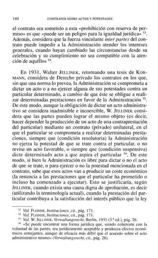 144 CONTRATOS SOBRE ACTOS Y POTESTADES
el contrato sea sometido a esta «prohibición con reserva de per-
miso» es que «puede ser un peligro para la igualdad jurídica» 53.
Además, considera que la fuerza vinculante inter partes del con-
trato puede impedir a la Administración atender los intereses
generales, cuando hayan cambiado las circunstancias desde su
celebración y su cumplimiento no sea compatible con la aten-
ción de aquéllos 54.
En 1931, Walter JELLINEK, retomando una tesis de KOR-
MANN, considera de Derecho privado los contratos en los que,
sin que una norma lo prevea, la Administración se comprometa a
dictar un acto o a no ejercer alguna de sus potestades contra un
particular determinado, a cambio de que éste se obligue a reali-
zar determinadas prestaciones en favor de la Administración 55.
De este modo, aunque la obligación de dictar un acto administra-
tivo se considera inadmisible e incoercible, W. JELLINEK consi-
dera que las partes pueden lograr el mismo objeto (es decir,
hacer depender la producción de un acto de una contraprestación
del particular) mediante un contrato (privado) unilateral, en el
que el particular se comprometa a realizar determinadas presta-
ciones, siempre que (condición resolutoria) la Administración
no ejerza la potestad de que se trate contra el particular, o no
revise un acto favorable, o siempre que (condición suspensiva)
dicte determinado acto a que aspira el particular 56. De este
modo, si bien la Administración es libre para dictar o no el acto
de que se trate, o para ejercer o no la potestad mencionada en el
contrato, sabe que esos actos van a producir un coste económico
(la renuncia a las prestaciones que el particular ha prometido o
incluso ha comenzado a ejecutar). Esto se justificaría, según
JELLINEK, cuando exista una causa digna de aprobación, es decir
(utilizando la terminología actual), cuando la prestación del par-
ticular contribuya a la satisfacción del interés público que la ley
53 Vid. FLEINER, Instituciones. cit., pág. 171.
54 Vid. FLEINER, Instituciones, cit., pág. 171.
55 Vid. W. lELLINEK, verwaltungsrechi, Berlín, 1931 (3.3
ed.), pág. 26.
56 «Se puede encontrar una forma jurídica que, siendo coherente con la
voluntad de las partes, sea jurídicamente aceptable y produzca efectos econó-
micos semejantes, aunque de eficacia más débil que el acuerdo sobre el acto
administrativo mismo» (Verwaltungsrecht, cit., pág. 26).
 