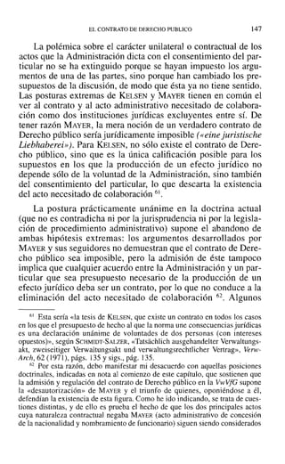 EL CONTRATO DE DERECHO PUBLICO 147
La polémica sobre el carácter unilateral o contractual de los
actos que la Administración dicta con el consentimiento del par-
ticular no se ha extinguido porque se hayan impuesto los argu-
mentos de una de las partes, sino porque han cambiado los pre-
supuestos de la discusión, de modo que ésta ya no tiene sentido.
Las posturas extremas de KELSEN y MAYER tienen en común el
ver al contrato y al acto administrativo necesitado de colabora-
ción como dos instituciones jurídicas excluyentes entre sí. De
tener razón MAYER, la mera noción de un verdadero contrato de
Derecho público sería jurídicamente imposible (eeine juristische
Liebhaberei»J. Para KELSEN, no sólo existe el contrato de Dere-
cho público, sino que es la única calificación posible para los
supuestos en los que la producción de un efecto jurídico no
depende sólo de la voluntad de la Administración, sino también
del consentimiento del particular, lo que descarta la existencia
del acto necesitado de colaboración 61.
La postura prácticamente unánime en la doctrina actual
(que no es contradicha ni por la jurisprudencia ni por la legisla-
ción de procedimiento administrativo) supone el abandono de
ambas hipótesis extremas: los argumentos desarrollados por
MAYER y sus seguidores no demuestran que el contrato de Dere-
cho público sea imposible, pero la admisión de éste tampoco
implica que cualquier acuerdo entre la Administración y un par-
ticular que sea presupuesto necesario de la producción de un
efecto jurídico deba ser un contrato, por lo que no conduce a la
eliminación del acto necesitado de colaboración 62. Algunos
61 Esta sería «la tesis de KELSEN, que existe un contrato en todos los casos
en los que el presupuesto de hecho al que la norma une consecuencias jurídicas
es una declaración unánime de voluntades de dos personas (con intereses
opuestos)», según SCHMIDT-SALZER, «Tatsachlich ausgehandelter Verwaltungs-
akt, zweiseitiger Verwaltungsakt und verwaltungsrechtlicher Vertrag», Verw-
Arch, 62 (1971), págs. 135 y sigs., pág. 135.
62 Por esta razón, debo manifestar mi desacuerdo con aquellas posiciones
doctrinales, indicadas en nota al comienzo de este capítulo, que sostienen que
la admisión y regulación del contrato de Derecho público en la VwVfG supone
la «desautorización» de MAYER y el triunfo de quienes, oponiéndose a él,
defendían la existencia de esta figura. Como he ido indicando, se trata de cues-
tiones distintas, y de ello es prueba el hecho de que los dos principales actos
cuya naturaleza contractual negaba MAYER (acto administrativo de concesión
de la nacionalidad y nombramiento de funcionario) siguen siendo considerados
 