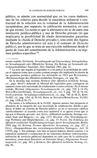 ELCONTRATO DEDERECHO PUBLICO 149
público, se admite con normalidad que, en los casos dudosos,
uno de los criterios para decidir la naturaleza unilateral o con-
tractual de la relación sea la voluntad de la Administración
(aceptándose, por supuesto, la calificación normativa, en caso
de que exista). La razón es que la alternativa no se da entre una
institución jurídico-pública y una de Derecho privado (lo que
implicaría la posibilidad de eludir determinadas garantías
mediante la «huida al Derecho privado»), sino entre dos figuras
de Derecho administrativo (el acto y el contrato de Derecho
público), por lo que se trata de una elección indiferente desde el
punto de vista del sometimiento de la Administración a su régi-
men jurídico específico 64.
mismo sentido, GITZINGER, Verwaltungsala auf Unterwerfung, Antragsbeding-
ter Verwaltungsakt oder Offentlicher Vertrag. Ein Beitrag zur Systematik mit-
wirkungsbedürftiger Staatsakte, Diss. Saarland, 1963, pág. 12.
64 La tesis que negaba al legislador (o a las partes) la posibilidad de califi-
car el supuesto como acto o como contrato porque ello implicaría la elusión de
las garantías jurídico-públicas fue defendida en 1925 por BUDDEBERG,
«Rechtssoziologie des óffentlich-rechtlichen Vertrages», cit., pág. 96.
En la doctrina más reciente, KONRAD (Der offentlich-rechtliche Vertrag,
cit., págs. 66-67) defiende la libertad del legislador para configurar un
supuesto como acto necesitado de colaboración o como contrato. En el mismo
sentido, MAURER (Allgemeines Verwaltungsrecht, cit., pág. 339, § 14.19);
WOLFF/BACHOF/STOBER, Verwaltungsrecht, cit., vol. 1, pág. 795 (§ 54.14);
ULE/LAUBINGER, Verwaltungsverfahrensrecht, cit., pág. 746 (§ 68.3); Korr-,
VwVfG, cit., pág. 1301 (§ 54.14); BONK en STELKENS/BoNK/SACHS, VwVfG,
cit., pág. 1226(§ 54.17).
En cuanto a la influencia de la VwVfG, algunos autores han propuesto el
abandono de la categoría del acto necesitado de colaboración, debido a que,
ahora, al haber un contrato de Derecho público, ya no es necesario calificar
«artificialmente» el acuerdo como acto unilateral si se quiere evitar que se
rija por el Derecho privado. ASÍ, GUSY, «Óffentlich-rechtliche Vertrage zwi-
schen Staat und Bürgern», cit., pág. 1227; MAURER, «Der Verwaltungsver-
trag: Probleme und Móglichkeitcn», cit., pág. 37; FLUCK, Die Erfüllung des
offentlich-rechtlichen Verpflichtungsvertrages durch Verwaltungsakt, Berlín,
1985, pág. 42; RÜFNER, Formen offerulicher Verwaltung, cit., pág. 327, Y
GOTZ, «Hauptproblerne des verwaltungsrechtlichen Vertrages», JuS, 10
(1970), pág. l. Sin embargo, esta idea no parece haberse abierto camino, y la
naturaleza unilateral o contractual de las relaciones dudosas (subvenciones,
utilización de servicios públicos) dependerá en cada caso de la calificación
normativa, como dicen ERICHSEN, en ERICHSEN (hrsg.), Allgemeines Verwal-
tungsrecht, cit., pág. 361, Y KONRAD, Der offerulich-rechtliche Vertrag, cit.,
pág. 66.
 
