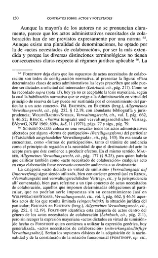 150 CONTRATOS SOBRE ACTOS Y POTESTADES
Aunque la mayoría de los autores no se pronuncian clara-
mente, parece que los actos administrativos necesitados de cola-
boración han de ser previstos expresamente por una norma 65.
Aunque existe una pluralidad de denominaciones, he optado por
la de «actos necesitados de colaboración», por ser la más exten-
dida y porque las diversas distinciones terminológicas no tienen
consecuencias claras respecto al régimen jurídico aplicable 66. La
65 FORSTHOFF deja claro que los supuestos de actos necesitados de colabo-
ración son todos de configuración normativa, al presentar la figura: «Para
determinadas clases de actos administrativos las leyes prescriben que sólo pue-
den ser dictados a solicitud del interesado» (Lehrbuch, cit., pág. 211). Como se
ha recordado supra (nota 13), hoy ya no es aceptable la tesis mayeriana, según
la cual la habilitación normativa que se exige a la Administración en virtud del
principio de reserva de Ley puede ser sustituida por el consentimiento del par-
ticular a un acto concreto. Vid. ERICHSEN, en ERICHSEN (hrsg.), Allgemeines
Verwaltungsrecht, cit., pág. 252, § 12.19, con abundante bibliografía y juris-
prudencia; WOLFF/BACHOF/STOBER, Verwaltungsrecht, cit., vol. I, pág. 662,
§ 46.52; RENCK, «Verwaltungsakt und vervaltungsrechtlicher Vertrag.
BVerwG, NJW 1969,809», JuS, 11 (1971), págs. 77 y sigs., pág. 79.
66 SCHMIDT-SALZER coloca en una «escala» todos los actos administrativos
afectados por alguna «forma de partipación» (Beteiligungsform) del particular
(<<Tatsachlich ausgehandelter Verwaltungsakt». cit., pág. 143). En esa escala se
encuentran, como «formas de participación», tanto el trámite de audiencia
como el principio de rogación o la necesidad de que el destinatario del acto lo
acepte para que éste comience a producir efectos. En el mismo sentido, MAU-
RER, Allgemeines Verwaltungsrecht, cit., pág. 177 (§ 9.25), para quien habría
que calificar también como «acto necesitado de colaboración» cualquier acto
en cuya elaboración fuese necesario conceder audiencia a su destinatario.
La categoría «acto dictado en virtud de sumisión» (Verwaltungsakt auf
Unterwerfung) sigue siendo utilizada, bien con carácter general (así en RENCK,
«Verwaltungsakt und verwaltungsrechtlicher Vertrag», cit., y la jurisprudencia
allí comentada), bien para referirse a un tipo concreto de actos necesitados
de colaboración, aquellos que imponen determinadas obligaciones al parti-
cular, que no podrían serIe impuestas sin su consentimiento [así en
WOLFF/BACHOF/STOBER, Verwaltungsrecht, cit., vol. 1, pág. 662, § 46.51 aque-
llos actos de los que resulta limitada (eingeschrdnki) la situación jurídica del
particular; ERICHSEN en ERICHSEN (hrsg.), Allgemeines verwaltungsrecht, cit.,
pág. 252, § 12.19J. FORSTHOFF identifica esta categoría de actos dentro del
género de los actos necesitados de colaboración (Lehrbuch, cit., pág. 21]),
pero sin recoger la expresión mayeriana «actos dictados en virtud de sumisión»
[de hecho es FORSTHOFF quien comienza a utilizar la expresión genérica, hoy
generalizada, «actos necesitados de colaboración» (mitwirkungsbedürftige
Verwaltungsakte)]. Serían los supuestos clásicos de la adquisición de la nacio-
nalidad y de la constitución de la relación funcionarial (FORSTHOFF, op. cit.,
 