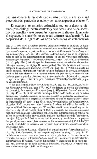 EL CONTRATO DE DERECHO PUBLICO 151
doctrina dominante entiende que el acto dictado sin la solicitud
preceptiva del particular es nulo, y por tanto no produce efectos 67.
En cuanto a los criterios defendidos hoy en la doctrina ale-
mana para distinguir entre contrato y acto necesitado de colabora-
ción, en aquellos casos en que las normas no califiquen claramente
el supuesto, la situación no es excesivamente satisfactoria 68. La
aceptación de la figura de los actos necesitados de colaboración
pág. 211). Los actos favorables en cuyo otorgamiento rige el principio de roga-
ción han sido calificados como «actos necesitados de solicitud» (antragsbedürf-
tige Verwaltungsakte) a partir de la tesis doctoral de GITZINGER, Verwaltungsakt
auf Unterwerfung, cit., en 1963, aunque la denominación no se ha impuesto.
Sería el caso de las autorizaciones de policía (en sus tres versiones: Erlaubnis,
Verleihung/Konzession, Ausnahmebewilligung), según WOLFF/BACHOF/STOBER
(op. cit., pág. 656, § 46.36), que las denominan «actos necesitados de aproba-
ción» (rustimmungsbedurftige Verwaltungsakte). También MAURER utiliza esta
categoría (Allgemeines Verwaltungsrecht, cit., pág. 177, § 9.25). Lo cierto es
que el principal problema de régimen jurídico planteado, es decir, la condición
jurídica del acto dictado sin el consentimiento del particular, se resuelve con
carácter general para los diversos «actos necesitados de colaboración», catego-
ría que es recogida, entre otros, por FORSTHOFF, WOLFF/BACHOF/STOBER, y que
he venido utilizando.
67 En este sentido, FORSTHOFF, Lehrbuch, cit., pág. 213; MAURER, Allgemei-
nes Verwaltungsrecht, cit., pág. 177, § 9.27 (en defecto de norma que disponga
lo contrario); ERICHSEN, en ERICHSEN (hrsg.), Allgemeines Verwaltungsrecht,
cit., pág. 453 (§ 36.8). Se intenta evitar que (sobre todo en los casos de actos
dictados en virtud de sumisión en sentido estricto), al particular puedan impo-
nérsele obligaciones no aceptadas, simplemente porque ha dejado pasar el plazo
de impugnación del acto, lo que GrTZINGER, Verwaltungsakt auf Unterwerfung,
cit., págs. 31-32, reputa contrario al derecho fundamental al libre desarrollo de
la personalidad. Sin embargo, para WOLFF/BACHOF/STOBER, Verwaltungsrecht,
cit., vol. 1,pág. 656 (§ 46.35) Y662 (§ 46.51), la omisión del consentimiento del
particular sólo ocasiona la ineficacia del acto en las autorizaciones de policía, no
así en los actos dictados en virtud de sumisión (nombramiento de funcionario,
por ejemplo), que la Administración podrá ejecutar, y que deben ser impugna-
dos por el particular en el plazo de recurso. Para estos casos, el § 45.1.1 VwVfe
prevé la posibilidad de subsanación mediante la presentación a posteriori de la
solicitud del acto.
68 Vid. SCHMIDT-SALZER, «Tatsachlich ausgehandelter Verwaltungsakt»,
.cit., pág. 136; GITZINGER, Verwaltungsakt auf Unterwerfung, cit., pág. 11. El
problema se centra, desde el punto de vista práctico, en las medidas de
fomento, puesto que la legislación ha aclarado ya la naturaleza unilateral de las
autorizaciones de policía, relación funcionarial y adquisición de la nacionali-
dad. vid., además de las obras ya citadas de HENKE, vid. RENCK, «Verwaltung-
sakt und verwaltungsrechtlícher Vertrag», cit.
 