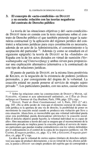 EL CONTRATO DE DERECHO PUBLICO
3. El concepto de «acto-condición» en DUGUIT
y su escuela: relación con las teorías negadoras
del contrato de Derecho público
153
La teoría de las situaciones objetivas y del «acto-condición»
de DUGUIT tiene en común con la tesis mayeriana sobre el con-
trato de Derecho público el que también pretende negar la natu-
raleza contractual (y la aplicación del régimen jurídico del con-
trato) a relaciones jurídicas para cuya constitución es necesario,
además de un acto de la Administración, el consentimiento o la
aceptación del particular 72. Además (y como se estudiará en el
siguiente epígrafe) la teoría de DUGUIT se ha «fundido» en
España con la de los actos dictados en virtud de sumisión (Ver-
waltungsakte auf Unterwerfung) y ambas sirven para proporcio-
nar una explicación alternativa (alternativa a la contractual) de
este tipo de relaciones jurídicas.
El punto de partida de DUGUIT, en la misma línea positivista
de KELSEN, es la negación de la existencia de poderes jurídicos
personales, y por consiguiente del dogma de la voluntad. La
coacción estatal no puede ponerse al servicio de ningún sujeto
privado 73. Los particulares pueden, con sus actos, causar efectos
72 Sobre las relaciones entre las construcciones de DUGUIT y MAYER, vid.
FLOGAITIS, «Contrat et acte administratif unilatéral», en L'Etat de Droit:
mélanges en l'honneur de Guy Braibant, París, 1996, págs. 229 y sigs.
73 DUGUIT, Traité de Droit Constitutionnel, vol. 1, París, 1921 (2.a
ed.).
pág. 245: «No se debe perder de vista que el elemento esencial de toda situa-
ción jurídica es la apertura de una vía de derecho, la posibilidad de poner en
movimiento la coacción social cuando se produzca una violación que lleve a
esta situación. Ahora bien, es inconcebible que una voluntad individual pueda
crear esta posibilidad, pueda desencadenar (déclencher) la coacción social.
Sólo el derecho objetivo puede hacerlo; la voluntad individual no es capaz de
ello». Otro mecanismo a través del cual se asegura que el reconocimiento de la
autonomía privada no implica poner la coacción jurídica al servicio de intere-
ses particulares que puedan resultar contradictorios con los valores defendidos
por el ordenamiento es el control de la causa de los negocios jurídicos: vid. DE
CASTRO, El negocio jurídico, cit., págs. 12 y 164, YGALGANO, Ji negozio giuri-
dico, cit., págs. 87 y sigs.
La idea de que la voluntad de ciertos sujetos (titulares de derechos subjeti-
vos) sea capaz de producir directamente, y no en virtud de la ley, efectos jurídi-
cos, le parece a DUGUIT «un simple producto del espíritu que no corresponde a
 