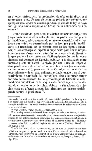 154 CONTRATOS SOBRE ACTOS Y POTESTADES
en el orden físico, pero la producción de efectos jurídicos está
reservada a la ley. Un acto de voluntad privada (un contrato, por
ejemplo) sólo tendrá relevancia jurídica en cuanto la ley lo haya
configurado como supuesto de hecho de la aplicación de una
norma 74.
Como es sabido, para DUGUIT existen situaciones subjetivas
(cuyo contenido es el establecido por las partes, sin que pueda
ser modificado, salvo a través de un nuevo acuerdo) y objetivas
(cuyo contenido es determinado por la ley, que puede modifi-
carlo sin necesidad del consentimiento de los sujetos afecta-
dos) 75. Sin embargo, e importa subrayar esto para evitar simpli-
ficaciones engañosas, esta distinción no es equivalente (frente a
lo que pudiera hacer creer una fácil equiparación con la teoría
alemana del contrato de Derecho público) a la distinción entre
contrato y acto unilateral. Es obvio que una situación subjetiva
sólo puede nacer de un acuerdo entre las partes (no necesaria-
mente un contrato), pero una situación objetiva no se deriva
necesariamente de un acto unilateral (condicionado o no al con-
sentimiento o sumisión del particular), sino que puede surgir
también de un acuerdo. En la terminología de DUGUIT, el acto-
condición que determina la adquisición por el sujeto de un sta-
tus, de un conjunto de derechos, deberes y situaciones de suje-
ción «que no afectan a todos los miembros del cuerpo social»,
puede ser uni- o plurilateral 76.
nada en la realidad, un mito, una ficción, una entidad, producto de la imagina-
ción metafísica del hombre, supervivencía de las entidades sustanciales de la
teología escolástica», en unos términos que recuerdan la influencia de COMTE
en su pensamiento.
74 Vid. DUGUIT, Traité, cit., vol. 1, págs. 228 y sigs.
75 «Una ley nueva puede modificar siempre, en más o en menos, el conte-
nido de una situación objetiva nacida como consecuencia de un acto jurídico
producido con anterioridad a su promulgación. En caso de un acto subjetivo, la
ley nueva no puede modificar su contenido ni las modalidades de la situación
tal como la ha determinado el espíritu del declarante» (DUGUIT, Traité, cu.,
vol. 1, pág. 246).
76 «El acto condición, normalmente, es un acto unilateral de alcance
individual o general, pero puede ser también un acuerdo de voluntades»
(MADIOT, Aux frontiéres du contrat el de l' acte administratif unilatéral:
recherches sur la notion d' acle mixte en droit public francais, París, 1971,
pág. 233).
 