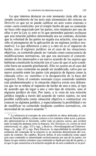 EL CONTRATO DE DERECHO PUBLICO 155
Lo que interesa destacar en este momento (más allá de un
simple recordatorio de las tesis más elementales del sistema de
DUGUIT) es que no se puede calificar un acto como contrato o
como «acto-condición» por el simple hecho de que su contenido
no haya sido negociado por las partes, sino impuesto por una de
ellas o por la Ley (y esto es lo que pretenden quienes excluyen
que una relación jurídica determinada sea un contrato, diciendo
que la voluntad de las partes no regula esa relación, sino que es
sólo el presupuesto de la aplicación de un régimen jurídico nor-
mativo). Lo que diferencia a uno y a otro no es el supuesto de
hecho, sino el régimen jurídico: en el caso de las situaciones
objetivas, su contenido puede ser variado como consecuencia de
modificaciones normativas, sin que sea necesario el consenti-
miento de los interesados o un nuevo acuerdo de los sujetos que
hubieran constituido la relación (en el caso de que el acto-condi-
ción fuera un acuerdo plurilateral). Ello no ocurre en el caso del
contrato, cuyo contenido no puede ser modificado, salvo por un
nuevo acuerdo entre las partes (sin perjuicio de figuras como la
cláusula rebus sic stantibus o la desaparición de la base del
negocio). Entre el contrato normado (cuyo contenido también
está predeterminado) y la situación objetiva existe una diferen-
cia que no se refiere al supuesto de hecho de uno u otra, al tipo
de acuerdo que da lugar a uno y otro tipo de relación, sino al
régimen jurídico de ésta. Por tanto, a la vista de una relación
jurídica surgida a través del acuerdo de varios sujetos, no será
posible calificarla como situación objetiva o contractual sin
conocer su régimen jurídico, y especialmente la posibilidad o no
de modificar su contenido mediante cambios normativos, sin
necesidad de un nuevo acuerdo 77.
77 La referencia al concepto de acto-condición en obras dedicadas al con-
trato de Derecho público y temas conexos a los contratos sobre actos y potesta-
des administrativas es frecuente, sobre todo en autores suizos, que reciben
tanto la tradición alemana como la francesa. Vid. ZWAHLEN, Le contrat de droit
administratif, cit., págs. 515 y sigs., y BAECHI, «VerwaItungsakt auf Unterwer-
fung», cit., págs. 67 y sigs. Para ZWAHLEN, la imposibilidad de modificación
unilateral del contenido de la relación es un elemento determinante del con-
cepto de contrato. En cambio, BAECHI define el acto-condición como aquel
acto cuyo contenido es determinado exclusivamente por una de las partes, sin
fijarse en que existen contratos cuyo contenido es fijado por una de las partes, y
en que lo que caracteriza a la relación surgida de un acto-condición es la posi-
 
