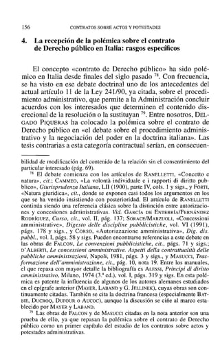 156 CONTRATOS SOBRE ACTOS YPOTESTADES
4. La recepción de la polémica sobre el contrato
de Derecho público en Italia: rasgos específicos
El concepto «contrato de Derecho público» ha sido polé-
mico en Italia desde finales del siglo pasado 78. Con frecuencia,
se ha visto en ese debate doctrinal uno de los antecedentes del
actual artículo 11 de la Ley 241/90, ya citada, sobre el procedi-
miento administrativo, que permite a la Administración concluir
acuerdos con los interesados que determinen el contenido dis-
crecional de la resolución o la sustituyan 79. Entre nosotros, DEL-
GADO PIQUERAS ha colocado la polémica sobre el contrato de
Derecho público en «el debate sobre el procedimiento adminis-
trativo y la negociación del poder en la doctrina italiana». Las
tesis contrarias a esta categoría contractual serían, en consecuen-
bilidad de modificación del contenido de la relación sin el consentimiento del
particular interesado (pág. 69).
78 El debate comienza con los artículos de RANELLETTI, «Concetto e
natura», cit.; CAMMEO, «La volanta individuale e i rapporti di diritto pub-
blico», Giurisprudenra Italiana, LII (1900), parte IV, cols. 1 y sigs., y FORTI,
«Natura giuridica», cit., donde se exponen casi todos los argumentos en los
que se ha venido insistiendo con posterioridad. El artículo de RANELLETTI
continúa siendo una referencia clásica sobre la distinción entre autorizacio-
nes y concesiones administrativas. Vid. GARCÍA DE ENTERRÍA/FERNÁNDEZ
RODRÍGUEZ, Curso, cit., vol. JI, pág. 137; SORACE/MARZUOLI, «Concessioni
amministrative», Digesto delle discipline pubblicistiche, vol. VI (1991),
págs. 178 y sigs., y CORSO, «Autorizzazione amrninistrativa», Dig. dls.
pubbl., vol. 1, págs. 58 y sigs. Pueden encontrarse referencias a este debate en
las obras de FALCON, Le convenzioni pubblicistiche, cit., págs. 71 y sigs.;
D' ALBERTI, Le concessioni amministrative. Aspetti della contrattualitá delle
pubbliche amministrazioni, Napoli, 1981, págs. 3 y sigs., y MASUCCI, Tras-
formazione dell'amministrazione, cit., pág. 10, nota 19. Entre los manuales,
el que repasa con mayor detalle la bibliografía es ALESSI, Principi di diritto
amministrativo, Milano, 1974 (3.a
ed.), vol. 1, págs. 319 y sigs. En esta polé-
mica es patente la influencia de algunos de los autores alemanes estudiados
en el epígrafe anterior (MAYER, LABAND Y G. JELLINEK), cuyas obras son con-
tinuamente citadas. También se cita la doctrina francesa (especialmente BAT-
BIE, DUCROQ, DUFOUR o Aucoc), aunque la discusión se ciñe al marco esta-
blecido por MAYER y LABAND.
79 Las obras de FALCON y de MASUCCI citadas en la nota anterior son una
prueba de ello, ya que repasan la polémica sobre el contrato de Derecho
público como un primer capítulo del estudio de los contratos sobre actos y
potestades administrativas.
 