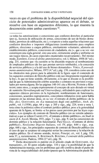 ]58 CONTRATOS SOBRE ACTOS Y POTESTADES
veces en que el problema de la disponibilidad negocial del ejer-
cicio de potestades administrativas aparece en el debate, se
resuelve con base en argumentos diferentes, lo que muestra la
desconexión entre ambas cuestiones 82.
«a todas las autorizaciones o concesiones que confieren derechos al particular
(por ej., licencia de utilización de armas, concesiones de uso de bienes derna-
niales, permisos de edificación, etc.), o respecto a todas aquellas relaciones que
confieren derechos e imponen obligaciones (nombramiento para empleos
públicos, elecciones a cargos públicos, enrolamiento voluntario, admisión en
establecimientos públicos, concesiones de ciudadanía, etc.)», que a su vez «no
constituyen una regla general, sino una serie, ciertamente amplia y uniforme en
sus rasgos típicos, de casos especiales enumerados taxativamente». Del mismo
modo, ZANOBINI, Corso di diriuo amministrativo, vol. I, Milano, 1958 (S." ed.),
pág. 231, sostiene que «la cuestión se ha discutido respecto al nombramiento
de empleados públicos (de los que prestan servicio retribuido), a la concesión
de servicios públicos y a la del uso de bienes demaniales». VIRGA, II provvedi-
mento amministrativo, Milano, 1972 (4.a
ed.), pág. 139, considera como uno de
los obstáculos más graves para la admisión de la figura «que el contenido de
los supuestos contratos de Derecho público está casi íntegramente regulado por
la ley», lo que no tiene sentido, obviamente, si lo que se discute es la posibili-
dad de que la Administración celebre acuerdos o contratos no previstos o regu-
lados por norma alguna. En las páginas 140-141 cita a MAYER, FLEINER YKOR-
MANN, entre otros, y acepta expresamente el concepto de acto dictado en virtud
de sumisión (Verwaltungsakt auf Unterwerfung), utilizándolo para explicar los
supuestos clásicos previstos en la legislación: nombramiento de funcionario,
concesiones, acuerdos expropiatorios, concordatos tributarios (este autor había
expuesto en las mismas ideas, en su voz «Contratto di diritto pubblico» de la
Ene. dir.). GUICCIARDI, en «Le transazioni degli enti pubblici», Arch. dir:
pubbl., vol. 1 (1936), págs. 64 y sigs. Y 205 Y sigs., pág. 224, texto y nota 1,
nota cómo la polémica sobre el contrato jurídico-público, pese a la generalidad
aparente de la figura, se limita «a los pocos casos previstos por las leyes espe-
ciales». Los ejemplos de contrato de Derecho público (en su versión adminis-
trativa) a que se refiere CARNELUTTI, «Contratto e diritto pubblico», en Studi in
onore di A. Ascoli, Mesina, 1931, págs. 7 y sigs., pág. 9, son las concesiones de
dominio público y la relación funcionarial. Para GALLO, «Contratto di diritto
pubblico», Novissimo Digesto Italiano, vol. IV, págs. 644 y sigs., esp.
págs. 648 y sigs., los principales supuestos de contrato de Derecho público (en
el caso de que se aceptase tal categoría) serían las concesiones y la relación de
empleo público. En el mismo sentido, ALESSI, Principi, cit., vol. 1, pág. 330,
nota 37, y, recientemente, S. BuscEMA/A. BUSCEMA, 1 contratti della pubbliea
amministrazione, Padova, 1994 (2.a ed.), pág. 56.
82 Dicha desconexión es patente en el artículo citado de GUICCIARDI, «Le
transazioni», cit. El autor estudia (págs. 118 y sigs.) la posibilidad de que la
Administración transija, con los problemas que ello conlleva desde el punto de
vista de la «negociabilidad» del poder (puesto que la Administración puede lle-
 
