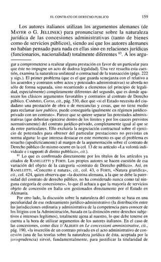 ELCONTRATO DE DERECHO PUBLICO 159
Los autores italianos utilizan los argumentos alemanes (de
MAY~R o G. JELLINEK) para pronunciarse sobre la naturaleza
jurídica de las concesiones administrativas (tanto de bienes
como de servicios públicos), siendo así que los autores alemanes
no habían pensado para nada en ellas sino en relaciones jurídicas
(funcionarios, nacionalidad) totalmente diferentes 83. A los argu-
gar a comprometerse a realizar alguna prestación en favor de un particular para
que éste no impugne un acto de dudosa legalidad). Una vez resuelta esta cues-
tión, examina la naturaleza unilateral o contractual de la transacción (págs. 222
y sigs.). El primer problema (que es el que guarda semejanza con el relativo a
los acuerdos y contratos sobre actos y potestades administrativas) se aborda no
sólo de forma separada, sino recurriendo a elementos (el principio de legali-
dad, especialmente) completamente diferentes del segundo, que es donde apa-
recen los clásicos argumentos favorables y contrarios al contrato de Derecho
público. CAMMEO, Corso, cit., pág. 530, dice que «si el Estado necesita del ciu-
dadano una prestación de obra o de mercancías y cosas, que no tiene medio
para reclamar iure publico, puede conseguirla igualmente en régimen jurídico-
privado con un contrato». Parece que se quiere separar las potestades adminis-
trativas (que deberían ejercerse dentro de los límites y por los cauces previstos
normativamente) del contrato jurídico-privado, completamente igual al que se
da entre particulares. Ello excluiría la negociación contractual sobre el ejerci-
cio de potestades para obtener del particular prestaciones no previstas en
norma alguna: lo que interesa destacar en este momento es que el problema es
resuelto (apodícticamente) al margen de la argumentación sobre el contrato de
Derecho público (lo mismo ocurre en la col. 13 de su artículo «La volanta indi-
viduale e i rapporti di diritto pubblico», cit.).
83 Lo que es confirmado directamente por los títulos de los artículos ya
citados de RANELLETTI y FORTI. Los propios autores se hacen cuestión de esa
variación del objeto de la categoría «contrato de Derecho público». Así, en
RANELLETTI, «Concetto e natura», cit., col. 43, o FORTI, «Natura giuridica»,
cit., col. 424, quien observa que «la doctrina alemana, a la que se debe la pater-
nidad del contrato de derecho público, no ha considerado nunca como tal nin-
guna categoría de concesiones», lo que él achaca a que la mayoría de servicios
objeto de concesión en Italia son gestionados directamente por el Estado en
Alemania.
Por otro lado, la discusión sobre la naturaleza del contrato se basa en una
peculiaridad de ese ordenamiento jurídico-administrativo (la distribución entre
las jurisdicciones ordinaria y administrativa de la competencia para conocer de
los litigios con la Administración, basada en la distinción entre derechos subje-
tivos e intereses legítimos), totalmente ajena al nuestro, lo que debe tenerse en
cuenta a la hora de utilizar argumentos de los autores italianos. En el caso de
las concesiones, como dice D' ALBERTI en Le concessioni amministrative, cit.,
pág. ]90, «la inserción de un contrato privado en el acto administrativo de con-
cesión (una de las teorías sobre la naturaleza jurídica de ésta, aceptada por la
jurisprudencia) sirvió, fundamentalmente, para justificar la titularidad de
 
