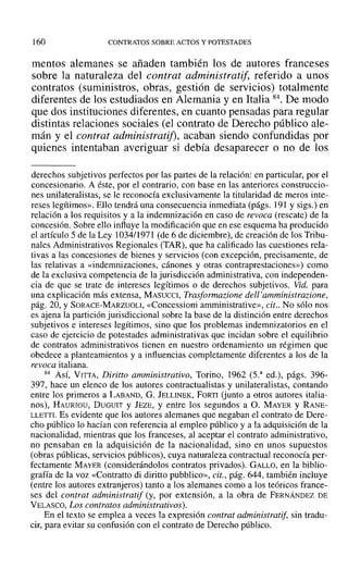 160 CONTRATOS SOBRE ACTOS Y POTESTADES
mentos alemanes se añaden también los de autores franceses
sobre la naturaleza del contrat administratif, referido a unos
contratos (suministros, obras, gestión de servicios) totalmente
diferentes de los estudiados en Alemania y en Italia 84. De modo
que dos instituciones diferentes, en cuanto pensadas para regular
distintas relaciones sociales (el contrato de Derecho público ale-
mán y el contrat administratij), acaban siendo confundidas por
quienes intentaban averiguar si debía desaparecer o no de los
derechos subjetivos perfectos por las partes de la relación: en particular, por el
concesionario. A éste, por el contrario, con base en las anteriores construccio-
nes unilateralistas, se le reconocía exclusivamente la titularidad de meros inte-
reses legítimos». Ello tendrá una consecuencia inmediata (págs. 191 y sigs.) en
relación a los requisitos y a la indemnización en caso de revoca (rescate) de la
concesión. Sobre ello influye la modificación que en ese esquema ha producido
el artículo 5 de la Ley 1034/1971 (de 6 de diciembre), de creación de los Tribu-
nales Administrativos Regionales (TAR), que ha calificado las cuestiones rela-
tivas a las concesiones de bienes y servicios (con excepción, precisamente, de
las relativas a «indemnizaciones, cánones y otras contraprestaciones») como
de la exclusiva competencia de la jurisdicción administrativa, con independen-
cia de que se trate de intereses legítimos o de derechos subjetivos. Vid. para
una explicación más extensa, MASUCCI, Trasformazione dell'amministrazione.
pág. 20, Y SORACE-MARZUOLI, «Concessioni amministrative», cit.. No sólo nos
es ajena la partición jurisdiccional sobre la base de la distinción entre derechos
subjetivos e intereses legítimos, sino que los problemas indemnizatorios en el
caso de ejercicio de potestades administrativas que incidan sobre el equilibrio
de contratos administrativos tienen en nuestro ordenamiento un régimen que
obedece a planteamientos y a influencias completamente diferentes a los de la
revoca italiana.
84 AsÍ, VITTA, Diritto amministrativo, Torino, 1962 (S." ed.), págs. 396-
397, hace un elenco de los autores contractualistas y unilateralistas, contando
entre los primeros a LABAND, G. JELLINEK, FORTI (junto a otros autores italia-
nos), HAURIOU, DUGUIT y JEZE, y entre los segundos a O. MAYER y RANE-
LLETTI. Es evidente que los autores alemanes que negaban el contrato de Dere-
cho público lo hacían con referencia al empleo público y a la adquisición de la
nacionalidad, mientras que los franceses, al aceptar el contrato administrativo,
no pensaban en la adquisición de la nacionalidad, sino en unos supuestos
(obras públicas, servicios públicos), cuya naturaleza contractual reconocía per-
fectamente MAYER (considerándolos contratos privados). GALLO, en la biblio-
grafía de la voz «Contratto di diritto pubblico», cit., pág. 644, también incluye
(entre los autores extranjeros) tanto a los alemanes como a los teóricos france-
ses del contrat administratif (y, por extensión, a la obra de FERNÁNDEZ DE
VELASCO, Los contratos administrativos).
En el texto se emplea a veces la expresión contrat administratif, sin tradu-
cir, para evitar su confusión con el contrato de Derecho público.
 