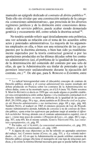 EL CONTRATO DE DERECHO PUBLICO 161
manuales un epígrafe dedicado al contralto di diritto pubblico 85.
Todo ello sin olvidar que una construcción unitaria de la catego-
ría «concesiones administrativas», que prescinda de los diversos
regímenes jurídicos y de la distinción entre concesiones dema-
niales y de servicio público, puede acabar siendo demasiado
genérica y escasamente útil, como señala la doctrina actual 86.
No tendría sentido referir aquí detalladamente esta polémica,
una vez aclarada su relación con el tema de los acuerdos sobre
actos y potestades administrativas. La mayoría de los argumen-
tos empleados en ella, o bien son una reiteración de los ya pro-
puestos por la doctrina alemana, o bien han sido ya manifiesta-
mente superados por la teoría contractual general o por las
aportaciones producidas en las últimas décadas sobre los contra-
tos administrativos (así, el problema de la igualdad de las partes,
de la determinación del contenido del contrato por una sola de
ellas, de que la Administración sea titular de potestades que le
permiten intervenir unilateralmente durante la ejecución del
contrato, etc.) 87. De ahí que, para S. ROMANO o ZANOBINI, entre
85 La radical heterogeneidad entre el (discutido) concepto de contrato de
Derecho público alemán, y el contrat administratif (en cuanto resultado del
debate producido en Francia sobre los contratos de la Administración) no
ofrece dudas, como se ha mostrado supra, en el § 1.4 (nota 70). Entre nosotros
S. MARTÍN-RETORTILLO decía en 1959 que «en modo alguno es posible estable-
cer una correspondencia entre ambas figuras» [«La institución contractual en el
Derecho Administrativo; en torno al problema de la igualdad de las partes»,
RAP, 29 (1959), págs. 59 y sigs., ahora también en El Derecho civil en la géne-
sis del Derecho administrativo y sus instituciones, págs. 69 y sigs., pág. 66].
También NIETO, al traducir en 1965 el entonces proyecto de Ley de Procedi-
miento Administrativo alemán, hablaba de convenio y no de contrato de Dere-
cho público, «para evitar los equívocos que pudieran surgir al asimilar el offeru-
lich-rechtlicher Vertrag alemán con el contrato administrativo español, con el
que (...) tiene muy poco de común» (<<Proyecto de Ley», cit., págs. 483 y sigs.,
pág. 507, nota 69). En el mismo sentido, GARCÍA-TREVIJANO Fos, Los conve-
nios expropiatorios, cit., pág. 95.
86 Por todos, vid. D' ALBERTI, Le concessioni amministrative, cit., pág. 293,
y PERICU, «L'attivita consensuale», cit., pág. 1389.
87 A alguna de esas objeciones ya me he referido en apartados anteriores
del trabajo. Así, CAMMEO insiste (Corso, cit., pág. 531, y «La volanta indivi-
duale», cit., col. 12) en que la Administración no puede celebrar contratos de
Derecho público porque ella tiene el monopolio de este tipo de relaciones jurí-
dicas, y no existe la mínima libertad necesaria para que se pueda hablar de con-
 
