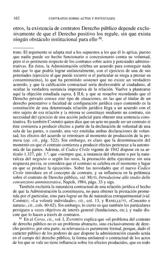 162 CONTRATOS SOBRE ACTOS Y POTESTADES
otros, la existencia de contratos Derecho público depende exclu-
sivamente de que el Derecho positivo los regule, sin que exista
ningún obstáculo institucional para ello 88.
trato. El argumento se adapta mal a los supuestos a los que él lo aplica, puesto
que nadie puede ser hecho funcionario o concesionario contra su voluntad,
pero sí es pertinente respecto de los contratos sobre actos y potestades adminis-
trativas. En éstos, la Administración celebra un acuerdo para conseguir nada
más que lo que podría lograr unilateralmente, con el ejercicio de una de sus
potestades (ejercicio al que puede recurrir si el particular se niega a prestar su
consentimiento), 10 que ha permitido sostener que no existe un verdadero
acuerdo, y que la calificación contractual sería desfavorable al ciudadano, al
ocultar la verdadera sustancia imperativa de la relación. Vuelve a plantearse
aquí la objeción estudiada supra, § 11.6, Y que se resuelve recordando que el
Derecho privado conoce este tipo de situaciones, en las que el titular de un
derecho potestativo o facultad de configuración jurídica cuyo contenido es la
constitución de una determinada relación jurídica llega a un acuerdo con el
otro sujeto de esa relación y la misma se constituye mediante un contrato, sin
necesidad del ejercicio de una acción judicial para obtener una sentencia cons-
titutiva. Es también CAMMEO quien dice que un acto no puede ser un contrato si
éste comienza a producir efectos a partir de la declaración de voluntad de una
sola de las partes, o cuando, una vez emitidas ambas declaraciones de volun-
tad, los efectos del acuerdo se retrotraen al momento de producción de la pri-
mera (op. cit., pág. 522). Sin embargo, es claro que la determinación del
momento en que el contrato comienza a producir efectos pertenece a la autono-
mía de las partes. Además, el Codice Civile vigente de 1942 dispone en su ar-
tículo 1.327, pár. 1.0,que «siempre que, a instancia del ofertante o por la natu-
raleza del negocio o según los usos, la prestación deba ejecutarse sin una
respuesta previa, se considera que el contrato se celebra en el momento y lugar
en que se produce la ejecución». Sobre las novedades que el nuevo Codice
Civile introduce en el concepto de contrato, y su influencia en la polémica
sobre el contrato de Derecho público, vid. MUTI, Introduzione allo studio delle
convenzioni amministrative, Napoli, 1984, págs. 33 y sigs.
También excluiría la naturaleza contractual de una relación jurídica el hecho
de que la Administración la constituyera, no para obtener la prestación prome-
tida por el particular, sino para lograr un fin de naturaleza extrapatrimonial (vid.
CAMMEO, «La volonta individuale», cit., col. 13, y RANELLETTI, «Concetto e
natura», cit., coIs. 60-62). Sin embargo, lo cierto es que también los particulares
persiguen a veces objetivos de interés general (fundaciones, etc.), y nadie dis-
cute que lo hacen a través de contratos.
88 En el Corso, cit., vol. 1, ZANOBINI explica que «el problema del contrato
de derecho público no es un problema abstracto, sino exclusivamente de dere-
cho positivo; por otra parte, su relevancia es puramente formal, porque, dado el
carácter público de los poderes de que dispone la administración cuando actúa
en el campo del derecho público, la forma unilateral o contractual de los actos
de los que se vale no tiene influencia sobre los efectos producidos, que en todo
 