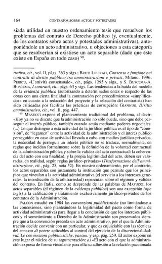 164 CONTRATOS SOBRE ACTOS Y POTESTADES
siada utilidad en nuestro ordenamiento tesis que resuelven los
problemas del contrato de Derecho público (y, eventualmente,
de los contratos sobre actos y potestades administrativas), ante-
poniéndole un acto administrativo, u objeciones a esta categoría
que se resolverían si existiese un acto separable (dado que éste
existe en España en todo caso) 90.
trativo, cit., vol, Ir, págs. 363 y sigs.; BRUTI LIBERATI, Consenso e[unrione nei
contratti di diritto pubblico tra amministrazioni e privati, Milano, 1996;
PERICU, «L'attivitá consensuale», cit., págs. ]295 Y sigs., y S. BUSCEMA-A.
BUSCEMA, 1contratti, cit., págs. 63 y sigs. Las tendencias a la huida del modelo
de la evidenza pubblica (autorizando a determinados entes o respecto de las
obras con una cierta finalidad la contratación por procedimientos «simplifica-
dos» en cuanto a la redacción del proyecto y la selección del contratista) han
sido criticadas por facilitar las prácticas de corrupción: GIANNINI, Diritto
amministrativo, cit., vol. 11, pág. 447.
90 MASUCCI expone el planteamiento tradicional del problema, al decir:
«Hoy ya no se discute que la administración no sólo puede, sino que debe per-
seguir el interés público, también cuando actúa mediante poderes negociales.
(...) Lo que distingue a esta actividad de la jurídico-pública es el tipo de "cone-
xión", de "legamen" entre la actividad de la administración y el interés público
perseguido: en caso de actividad llevada a cabo con medios jurídico-privados,
la necesidad de perseguir un interés público no se traduce, normalmente, en
reglas que incidan formalmente sobre la definición de la voluntad contractual
de la administración pública y sobre la validez del acto contractual: la coheren-
cia del acto con esa finalidad, y la propia legitimidad del acto, deben ser valo-
radas, en realidad, según reglas jurídico-privadas» tTrasformarione dell 'ammi-
nistrazione. cit., pág. 25, nota 52). En nuestro ordenamiento, por el contrario,
los actos separables son justamente la institución que permite que los princi-
pios que vinculan a la actividad administrativa (el servicio a los intereses gene-
rales, la interdicción de la arbitrariedad) repercutan sobre el régimen y validez
del contrato. En Italia, como se desprende de las palabras de Mxsucct, los
actos separables (el régimen de la evidenza pubblica) son una excepción (ope
legis) a la calificación y tratamiento exclusivamente jurídico-privados de los
contratos de la Administración.
FALeoN estudió en 1984 las convenzioni pubblicistiche (no limitándose a
las concesiones, sino planteándose la legitimidad del pacto como forma de
actividad administrativa) para llegar a la conclusión de que los intereses públi-
cos y el sometimiento a Derecho de la Administración son preservados siem-
pre que a la convención preceda un acto administrativo, por el que la Adminis-
tración decide convenir con un particular, y que es enjuiciable con las técnicas
del eccesso di potere aplicables al control del ejercicio de la discrecionalidad:
vid. Le convenzioni pubblicistiche, passim, y esp. pág. 259. El autor expone en
este lugar el núcleo de su argumentación: a) «El acto con el que la administra-
ción expresa de forma vinculante para ella su adhesión a la relación paccionada
 