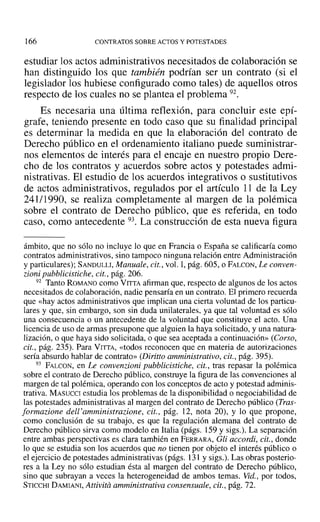166 CONTRATOS SOBRE ACTOS Y POTESTADES
estudiar los actos administrativos necesitados de colaboración se
han distinguido los que también podrían ser un contrato (si el
legislador los hubiese configurado como tales) de aquellos otros
respecto de los cuales no se plantea el problema 92.
Es necesaria una última reflexión, para concluir este epí-
grafe, teniendo presente en todo caso que su finalidad principal
es determinar la medida en que la elaboración del contrato de
Derecho público en el ordenamiento italiano puede suministrar-
nos elementos de interés para el encaje en nuestro propio Dere-
cho de los contratos y acuerdos sobre actos y potestades admi-
nistrativas. El estudio de los acuerdos integrativos o sustitutivos
de actos administrativos, regulados por el artículo 11 de la Ley
241/1990, se realiza completamente al margen de la polémica
sobre el contrato de Derecho público, que es referida, en todo
caso, como antecedente 93. La construcción de esta nueva figura
ámbito, que no sólo no incluye lo que en Francia o España se calificaría como
contratos administrativos, sino tampoco ninguna relación entre Administración
y particulares); SANDULLI, Manuale, cit., vol. 1,pág. 60S, o FALCON, Le conven-
zioni pubblicistiche, cit., pág. 206.
92 Tanto ROMANO como VITTA afirman que, respecto de algunos de los actos
necesitados de colaboración, nadie pensaría en un contrato. El primero recuerda
que «hay actos administrativos que implican una cierta voluntad de los particu-
lares y que, sin embargo, son sin duda unilaterales. ya que tal voluntad es sólo
una consecuencia o un antecedente de la voluntad que constituye el acto. Una
licencia de uso de armas presupone que alguien la haya solicitado, y una natura-
lización, o que haya sido solicitada, o que sea aceptada a continuación» (Corso,
cit., pág. 235). Para VITTA, «todos reconocen que en materia de autorizaciones
sería absurdo hablar de contrato» (Diritto amministrativo, cit., pág. 395).
93 PALCON, en Le convenrioni pubblicistiche, cit., tras repasar la polémica
sobre el contrato de Derecho público, construye la figura de las convenciones al
margen de tal polémica, operando con los conceptos de acto y potestad adminis-
trativa. MASUCCI estudia los problemas de la disponibilidad o negociabilidad de
las potestades administrativas al margen del contrato de Derecho público (Tras-
formazione dell 'amministrazione, cit., pág. 12, nota 20), y lo que propone,
como conclusión de su trabajo, es que la regulación alemana del contrato de
Derecho público sirva como modelo en Italia (págs. 159 y sigs.). La separación
entre ambas perspectivas es clara también en FERRARA, Gli accordi, cit., donde
lo que se estudia son los acuerdos que no tienen por objeto el interés público o
el ejercicio de potestades administrativas (págs. 131 y sigs.). Las obras posterio-
res a la Ley no sólo estudian ésta al margen del contrato de Derecho público,
sino que subrayan a veces la heterogeneidad de ambos temas. Vid., por todos,
STICCHI DAMIANr, Attivita amministrativa consensuale, cit., pág. 72.
 