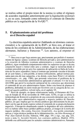 EL CONTRATO DE DERECHO PUBLICO 167
se realiza sobre el propio tenor de la norma (o sobre el régimen
de acuerdos regulados anteriormente por la legislación sectorial)
o, en su caso, tomando como referencia el contrato de Derecho
público en la regulación de la VwVfG 94.
5. El planteamiento actual del problema
en el Derecho español
La doctrina española anterior (hablando en términos conven-
cionales) a la «generación de la RAP» se hizo eco, al tratar el
tema de los contratos de la Administración, de las elaboraciones
alemanas, italianas y francesas 95. Los autores, al exponer el
94 Otra cosa es que haya autores que, precisamente por preferir el manteni-
miento de figuras «puras» (contrato de Derecho privado y acto administrativo)
a la creación de híbridos (contrato administrativo y contrato de Derecho
público), sigan estudiando conjuntamente todos los supuestos en que se da una
conjunción mayor o menor entre acto y contrato. Aquí se incluirían desde el
contrato precedido por un acto (los supuestos de aplicación en Italia de la doc-
trina de los actos separables), hasta el contrato que pretende vincular el dictado
de un acto futuro, y sería posible, al menos teóricamente, aplicar normas pen-
sadas para una de esas categorías, a las demás, como hace PERICU (<<L'attivita
consensuale», cit., pág. 1388), que pretende solucionar el problema de la
revoca de las concesiones administrativas aplicando el artículo 11.4 de la Ley
241./1990, que prevé la resolución unilateral de los convenios que determinan
el contenido de un acto administrativo futuro. Sobre esta forma de plantear el
problema, defendida en cierto modo por GIANNINI con su categoría de los con-
tratti ad oggetto pubblico, volveré infra, en el capítulo VI.
95 Sirva de ejemplo, en época relativamente tardía, el Dictamen del Con-
sejo de Estado de 30 de noviembre de 1949 (núm. 5278), en que se utiliza la
terminología de KORMANN a propósito de una concesión demanial, que es cali-
ficada como «acto administrativo negocial o negocio jurídico de Derecho
público, [lo que] implica que los efectos jurídicos que directamente ha de pro-
ducir son los que de modo expreso señala el contenido de su propia declaración
negocial», Concepción abandonada cuando la dogmática del acto administra-
tivo se elabore sobre bases jurídico-públicas propias, al margen de la teoría del
negocio jurídico. (En contra, GALLEGO ANABITARTE, «La acción concertada:
nuevas y viejas técnicas jurídicas de la Administración», en Libro Homenaje al
Pro! Juan Galvañ Escutia, Valencia, ]980, págs. 191 y sigs., esp. pág. 224,
texto y nota 1). ALVAREZ GENDÍN, Los contratos públicos, Madrid, 1934,
defiende esa calificación para los actuales contratos administrativos. llamando
 