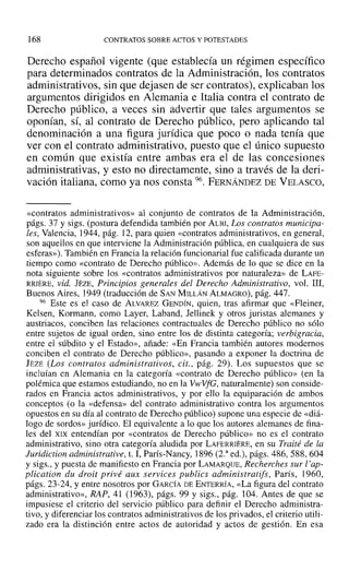 168 CONTRATOS SOBRE ACTOS Y POTESTADES
Derecho español vigente (que establecía un régimen específico
para determinados contratos de la Administración, los contratos
administrativos, sin que dejasen de ser contratos), explicaban los
argumentos dirigidos en Alemania e Italia contra el contrato de
Derecho público, a veces sin advertir que tales argumentos se
oponían, sí, al contrato de Derecho público, pero aplicando tal
denominación a una figura jurídica que poco o nada tenía que
ver con el contrato administrativo, puesto que el único supuesto
en común que existía entre ambas era el de las concesiones
administrativas, y esto no directamente, sino a través de la deri-
vación italiana, como ya nos consta 96. FERNÁNDEZ DE VELASCO,
«contratos administrativos» al conjunto de contratos de la Administración,
págs. 37 y sigs. (postura defendida también por ALBI, Los contratos municipa-
les, Valencia, 1944, pág. 12, para quien «contratos administrativos, en general,
son aquellos en que interviene la Administración pública, en cualquiera de sus
esferas»). También en Francia la relación funcionarial fue calificada durante un
tiempo como «contrato de Derecho público». Además de lo que se dice en la
nota siguiente sobre los «contratos administrativos por naturaleza» de LAFE-
RRIERE, vid. JEZE, Principios generales del Derecho Administrativo, vol. III,
Buenos Aires, 1949 (traducción de SAN MILLÁN ALMAGRO), pág. 447.
96 Este es el caso de ALvAREz GENDÍN, quien, tras afirmar que «Fleincr,
Kelsen, Kormann, como Layer, Laband, Jellinek y otros juristas alemanes y
austriacos, conciben las relaciones contractuales de Derecho público no sólo
entre sujetos de igual orden, sino entre los de distinta categoría; verbigracia,
entre el súbdito y el Estado», añade: «En Francia también autores modernos
conciben el contrato de Derecho público», pasando a exponer la doctrina de
JEZE (Los contratos administrativos, cit., pág. 29). Los supuestos que se
incluían en Alemania en la categoría «contrato de Derecho público» (en la
polémica que estamos estudiando, no en la VwVfC, naturalmente) son conside-
rados en Francia actos administrativos, y por ello la equiparación de ambos
conceptos (o la «defensa» del contrato administrativo contra los argumentos
opuestos en su día al contrato de Derecho público) supone una especie de «diá-
logo de sordos» jurídico. El equivalente a lo que los autores alemanes de fina-
les del XIX entendían por «contratos de Derecho público» no es el contrato
administrativo, sino otra categoría aludida por LAFERRIERE, en su Traité de la
Juridiction administrative, 1.1,París-Nancy, 1896 (2.a
ed.), págs. 486,588,604
Ysigs., y puesta de manifiesto en Francia por LAMARQUE, Recherches sur l'ap-
plication du droit privé aux services publics administratifs, París, 1960,
págs. 23-24, y entre nosotros por GARCÍA DE ENTERRiA, «La figura del contrato
administrativo», RAP, 41 (1963), págs. 99 y sigs., pág. 104. Antes de que se
impusiese el criterio del servicio público para definir el Derecho administra-
tivo, y diferenciar los contratos administrativos de los privados, el criterio utili-
zado era la distinción entre actos de autoridad y actos de gestión. En esa
 