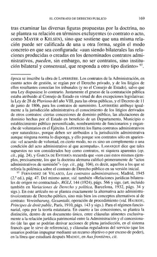 EL CONTRATO DE DERECHO PUBLICO 169
tras examinar las diversas figuras propuestas por la doctrina, no
se plantea su relación en términos excluyentes (o contrato o acto,
como MAYER o KELSEN), sino que sostiene que una misma rela-
ción puede ser calificada de una u otra forma, según el modo
concreto en que sea configurada: «aun siendo bilaterales las rela-
ciones producidas o creadas en los denominados contratos admi-
nistrativos, pueden, sin embargo, no ser contratos, sino institu-
ción bilateral y consensual, que responda a otro tipo distinto» 97.
época se inscribe la obra de LAFERRIERE. Los contratos de la Administración, en
cuanto actos de gestión, se regían por el Derecho privado, y de los litigios de
ellos resultantes conocían los tribunales (y no el Consejo de Estado), salvo que
una Ley dispusiese 10 contrario. Justamente el grueso de la contratación pública
estaba atribuido al Consejo de Estado en virtud de dos excepciones legislativas:
la Ley de 28 de Pluvioso del año VIII, para las obras públicas, y el Decreto de 11
de junio de 1806, para los contratos de suministro. LAFERRIERE atribuye igual-
mente a la jurisdicción administrativa el conocimiento de los litigios derivados
de otros contratos: ciertas concesiones de dominio público, las afectaciones de
dominio hechas por el Estado en beneficio de un Departamento, Municipio o
establecimiento público personificado, nombramiento de funcionarios y engan-
che de voluntarios en el Ejército. LAFERRIERE los llama contratos administrativos
«por naturaleza», porque deben ser atribuidos a la jurisdicción administrativa
aunque ninguna norma lo disponga, y ello porque son contratos sólo en aparien-
cia: «el acuerdo de voluntad, en cierto modo, no es sino un complemento o una
condición del acto administrativo al que acompaña». LAMARQUE dice que tales
supuestos no son considerados hoy como contratos, ni siquiera aparentes (op.
cit., pág. 24), YGARCÍA DE ENTERRÍA recuerda que «son casi estos mismos ejem-
plos, precisamente, los que la doctrina alemana calificó primeramente de "actos
administrativos de sumisión"» (op. cit., pág. 104),es decir, aquellos a los que se
refería la polémica sobre el contrato de Derecho público en su versión inicial.
97 FERNÁNDEZ DE VELASCO, Los contratos administrativos, Madrid, 1945
(2.a
ed.), pág. 47. Del mismo autor, vid. también «Relaciones jurídicas bilatera-
les de origen no contractual», RGU, 144 (1924), págs. 566 y sigs. (art. incluido
también en Variaciones de Derecho y política, Barcelona, 1932, págs. 34 y
sigs.). En este artículo no se plantea exactamente la alternativa acto administra-
tivo/contrato de Derecho público, sino más bien los conceptos alternativos al de
contrato: Vereinbarung , Gesamtakt, operación de procedimiento (vid. HAURIOU,
Principes de droit public, París, 1910,págs. 143 y sigs.). Para el régimen funcio-
narial, opta por la teoría estatutaria. En cuanto a las concesiones, se plantea la
distinción, dentro de un documento único, entre cláusulas atinentes exclusiva-
mente a la relación jurídica patrimonial entre la Administración y el concesiona-
rio (de las que se podrían derivar acciones de plena jurisdicción, en el sistema
francés que le sirve de referencia), y cláusulas reguladoras del servicio (que los
usuarios podrían impugnar mediante un recurso objetivo o por exceso de poder),
en la línea que estudiará después MADIÜT, en Aux frontieres, cit.
 