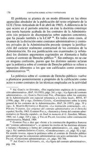 170 CONTRATOS SOBRE ACTOS Y POTESTADES
El problema se plantea de un modo diferente en las obras
aparecidas alrededor de la publicación del texto originario de la
LeE (Texto Articulado de 8 de abril de 1965). A diferencia de lo
que ocurre en el período anterior, en éste la doctrina construye
una teoría bastante acabada de los contratos de la Administra-
ción (sin perjuicio de discrepancias sobre aspectos concretos),
que ha pasado también a la LCAP 98. En todos estos casos, al
examen de la distinción entre contratos administrativos y contra-
tos privados de la Administración precede siempre la justifica-
ción del carácter realmente contractual de los contratos de la
Administración. En esa justificación son examinados (y refuta-
dos) los distintos argumentos esgrimidos en Alemania e Italia
contra el contrato de Derecho público 99, Sin embargo, no se cae
en ninguna confusión, puesto que los distintos autores aclaran
que la polémica sobre el contrato de Derecho público se refiere a
supuestos diferentes a los que son calificados como contratos
administrativos 100.
La polémica sobre el «contrato de Derecho público» vuelve
a plantearse posteriormente a propósito de la calificación como
actos o como contratos de las técnicas empleadas en la actividad
98 Vid. GARCÍA DE ENTERRÍA, «Dos regulaciones orgánicas de la contrata-
ción administrativa», RAP, 10 (1953), págs. 241 y sigs.; «La figura del contrato
administrati vo», cit.; GARCÍA-TREVIJANO Fos, «Principios sobre los contratos
de la Administración con especial referencia a la esfera local», REVL, 87
(1956), págs. 301 y sigs.; ENTRENA CUESTA, «Consideraciones sobre la teoría
general de los contratos de la Administración», RAP, 24 (1957), págs. 39 y
sigs.; S. MARTÍN-RETORTILLO BAQUER, «La institución contractual», cit.;
PARADA VÁZQUEZ, Los orígenes del contrato administrativo en el Derecho
español, Sevilla, 1963; GARRIDO FALLA, «Sustancia y forma del contrato admi-
nistrativo en Derecho español», en Studi in memoria di G. Zanobini, Milano,
1965, vol. 1, págs. 525 y sigs., y VILLAR PALASÍ, Lecciones sobre contratación
administrativa, Madrid, 1969.
99 GARRIDO FALLA dice que «frente a la construcción dogmática francesa
del "contrato administrativo"», se oponen los recelos de las doctrinas alemana
e italiana (<<Sustancia y forma del contrato administrativo», cit., págs. 528 y
sigs.). Vid. también ENTRENA CUESTA, «Consideraciones», cit., págs. 42 y sigs.
En sentido inverso, repasa la polémica sobre el contrato de Derecho público
para afirmar que las concesiones administrativas son actos unilaterales VILLAR
PALASÍ, «Concesiones administrativas», cit., págs. 702-704.
00 Así. GARCÍA DE ENTERRÍA, cit., «La figura del contrato administrativo»,
pág. 104.
 