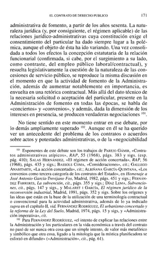 EL CONTRATO DE DERECHO PUBLICO 171
administrativa de fomento, a partir de los años sesenta. La natu-
raleza jurídica (y, por consiguiente, el régimen aplicable) de las
relaciones jurídico-administrativas cuya constitución exige el
consentimiento del particular ha dado siempre lugar a la polé-
mica, aunque el objeto de ésta ha ido variando. Una vez consoli-
dada a todos los efectos la concepción estatutaria de la relación
funcionarial (confirmada, si cabe, por el surgimiento a su lado,
como contraste, del empleo público laboral/contractual), y
resuelta legislativamente la cuestión de la naturaleza de las con-
cesiones de servicio público, se reproduce la misma discusión en
el momento en que la actividad de fomento de la Administra-
ción, además de aumentar notablemente en importancia, es
envuelta en una retórica contractual. Más allá del dato técnico de
la necesaria solicitud o aceptación del particular, presente en la
Administración de fomento en todas las épocas, se h-abla de
«conciertos» y «convenios», y además, dada la dimensión de los
intereses en presencia, se producen verdaderas negociaciones 101,
No tiene sentido en este momento entrar en ese debate, por
lo demás ampliamente"superado 102. Aunque en él se ha querido
ver un antecedente del problema de los contratos o acuerdos
sobre actos y potestades administrativas, o de la «negociabilidad
101 Exponentes de este debate son los trabajos de PAREJO GÁMIR, «Contra-
tos administrativos atípicos», RAP, 55 (1968), págs. 383 y sigs. (esp.
pág. 410); SALAS HERNÁNDEZ, «El régimen de acción concertada», RAP, 56
(1968), págs. 435 y sigs.; BASSOLS COMA, «Consideraciones», cit.; GALLEGO
ANABITARTE, «La acción concertada», cit.; ALBIÑANA GARCÍA-QUINTANA, «Los
convenios como tercera categoría de los contratos del Estado», en Homenaje a
José Antonio Garcia-Trevijano Fos, Madrid, 1982, págs. 451 y sigs.; FERNÁN-
DEZ FARRERES, La subvención, cit., págs. 355 y sigs.; DÍAZ LEMA, Subvencio-
nes, cit., págs. 147 y sigs., y MALARET 1 GARCÍA, El régimen jurídico de la
reconversión industrial, Madrid; 1991, págs. 352 y sigs. Sobre los orígenes y
las ideas que están en la base de la utilización de una terminología contractual
o convencional para la actividad administrativa, además de lo ya indicado
supra en el capítulo 11, vid. FERNÁNDEZ RODRÍGUEZ~ El urbanismo concertado y
la reforma de la Ley del Suelo, Madrid, 1974, págs. 15 y sigs, y «Administra-
ción imperativa», cit.
102 Para FERNÁNDEZ RODRÍGUEZ, «el intento de explicar las relaciones entre
la Administración y los particulares en la vida económica a través del contrato
no pasó de ser nunca otra cosa que un simple intento, de valor más metafórico
y simbólico que otra cosa, ligado a la mitología que la mística planificadora se
esforzó en difundir» (<<Administración», cit., pág. 61).
 