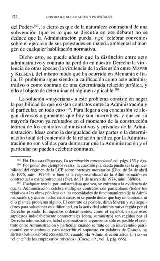 172 CONTRATOS SOBRE ACTOS Y POTESTADES
del Poder» 103, lo cierto es que de la naturaleza contractual de una
subvención (que es lo que se discutía en ese debate) no se
deduce que la Administración pueda, v.gr: celebrar convenios
sobre el ejercicio de sus potestades en materia ambiental al mar-
gen de cualquier habilitación normativa.
Dicho esto, se puede añadir que la distinción entre acto
administrativo y contrato ha perdido en nuestro Derecho la viru-
lencia de otras épocas (la virulencia de la discusión entre MAYER
y KELSEN), del mismo modo que ha ocurrido en Alemania e Ita-
lia. El problema sigue siendo la calificación como acto adminis-
trativo o como contrato de una determinada relación jurídica, y
ello al objeto de determinar el régimen aplicable 104.
La solución «mayeriana» a este problema consiste en negar
la posibilidad de que existan contratos entre la Administración y
el particular, en todo caso 105. Para llegar a esa conclusión se ale-
gan diversos argumentos que hoy son inservibles, y que en su
mayoría fueron ya refutados en el momento de la construcción
teórica de los contratos administrativos y privados de la Admi-
nistración. Ideas como la desigualdad de las partes o la determi-
nación total del contenido de la relación jurídica por la Adminis-
tración no son válidas para demostrar que la Administración y el
particular no pueden celebrar contratos.
103 Vid.DELGADO PIQUERAS, La terminación convencional, cit., págs. 133 y sigs.
104 Por poner dos ejemplos reales, la cuestión planteada puede ser la aplica-
bilidad del régimen de la LeE sobre intereses moratorias (Dict. de 24 de abril
de 1975, núm. 39744), o bien si la responsabilidad de la Administración es
contractual o extracontractual (Dict. de 2] de marzo de 1974, núm. 38966).
105 Cualquier teoría, por unilateralista que sea, se enfrenta a la evidencia de
que la Administración celebra múltiples contratos con particulares (todos los
relativos a las obras públicas o a las necesidades de funcionamiento de la Admi-
nistración), y que en todos estos casos ni se puede dudar que hay un contrato, ni
ello plantea problema alguno. El contrato es posible, dirán MAYER y sus segui-
dores para solucionar esta dificultad, en la actividad administrativa regida por el
Derecho privado. En aquellos ordenamientos, como el español, en que esos
supuestos indudablemente contractuales (obra, suministro) son regidos por el
Derecho administrativo, habrá que matizar el argumento: sólo es posible el con-
trato entre Administración y particular cuando se trate de un intercambio patri-
monial entre ambos o, para describir el supuesto en palabras de GARCÍA DE
ENTERRÍA/FERNÁNDEZ RODRÍGUEZ, cuando «la Administración actúa (...) como
"cliente" de los empresarios privados» (Curso, cit., vol. 1, pág. 666).
 