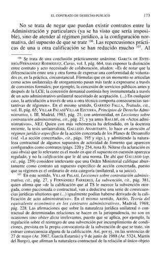 EL CONTRATO DE DERECHO PUBLICO 173
No se trata de negar que puedan existir contratos entre la
Administración y particulares (ya se ha visto que sería imposi-
ble), sino de atender al régimen jurídico, a la configuración nor-
mativa, del supuesto de que se trate [06, Las repercusiones prácti-
cas de una u otra calificación se han reducido mucho 107. Al
106 Se trata de una conclusión prácticamente unánime. GARCÍA DE ENTE-
RRÍA/FERNÁNDEZ RODRíGUEZ, Curso, vol. 1,pág. 664, tras exponer la distinción
entre contrato y acto necesitado de colaboración, añaden: «Es de notar que la
diferenciación entre una y otra forma de expresar una conformidad de volunta-
des es, en la práctica, circunstancial. Fórmulas que en un momento se articulan
como actos unilaterales de otorgamiento pasan más tarde a expresarse a través
de convenios formales; por ejemplo, la concesión de servicios públicos antes y
después de la LeE; la concesión demanial continúa hoy instrumentada a través
de un acto administrativo unilateral necesitado de aceptación. (...) En cualquier
caso, la articulación a través de una u otra técnica comporta consecuencias sus-
tantivas de régimen». En el mismo sentido, GARRIDO FALLA, Tratado, cit.,
vol. 11, pág. 65; VILLAR PALASí/VILLAR EZCURRA, Principios de Derecho Admi-
nistrativo, 1. 111, Madrid, 1983, pág. 21; con anterioridad, en Lecciones sobre
contratación administrativa, cit., pág. 27, Yya antes BALLBÉ, en «Actos admi-
nistrativos», NEJ. Quien con más vehemencia ha defendido, en la doctrina
reciente, la tesis unilateralista, GALLEGO ANABITARTE, lo hace en atención al
régimen jurídico específico de la acción concertada de los Planes de Desarrollo
(vid. «La acción concertada», cit., págs. 195 y sigs.), y admitiendo la natura-
leza contractual de algunos supuestos de actividad de fomento que aparecen
configurados como contratos (págs. 220 y 254, nota 8). Nótese (la aclaración es
casi obvia) que lo relevante es el modo en que el supuesto en cuestión aparezca
regulado, y no la calificación que le dé una norma. De ahí que GALLEGO (op.
cit., pág. 259) considere irrelevante que una Orden Ministerial califique abier-
tamente como contrato un supuesto específico de acción concertada, puesto
que su régimen es el ordinario de esta categoría (unilateral, a su juicio).
107 En este sentido, VILLAR PALASí, Lecciones sobre contratación adminis-
trativa, cit., pág. 27, Y FERNÁNDEZ FARRERES, La subvención, cit., pág. 381,
quien afirma que «de la calificación que al TS le merece la subvención otor-
gada, como paccionada o contractual, van a deducirse una serie de consecuen-
cias jurídicas ulteriores que (...) igualmente podían haberse derivado de la cali-
ficación de acto administrativo». En el mismo sentido, ARIÑO, Teoría del
equivalente económico en los contratos administrativos, Madrid, 1968,
pág. 228. Las afirmaciones que sobre la naturaleza jurídica unilateral o con-
tractual de determinadas relaciones se hacen en la jurisprudencia, no son en
ocasiones sino obiter dicta irrelevantes, puesto que se aplica, por ejemplo, la
regulación sobre el reintegro de una subvención por incumplimiento de condi-
ciones, prevista en la propia convocatoria de la subvención de que se trate, sin
extraer consecuencia alguna de la calificación. AsÍ, por ej., en las sentencias de
27 de mayo (Ar. 3967, García Estartús) y 9 de junio de 1988 (Ar. 5324, Martín
del Burgo), que afirman la naturaleza contractual de la relación al único objeto
 