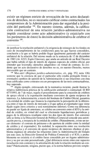 174 CONTRATOS SOBRE ACTOS Y POTESTADES
existir un régimen estricto de revocación de los actos declarati-
vos de derechos, no es necesario calificar como contractuales los
compromisos de la Administración para dar seguridad a la posi-
ción del particular 108. En nuestro sistema, además, la califica-
ción contractual de una relación jurídico-administrativa no
impide considerar como acto administrativo (y enjuiciarlo con
los parámetros de éstos) la decisión administrativa de celebrar el
convenio 109.
de justificar la resolución unilateral y la exigencia de reintegro de los fondos en
caso de incumplimiento de las condiciones para las que fueron concedidos,
conclusión a la que se habría podido llegar igualmente partiendo del carácter
unilateral de la relación. Del mismo modo en la sentencia de ]2 de diciembre
de 1983 (Ar, 6223, Espín Cánovas), que anula un artículo de un Real Decreto
que había subido el tipo de interés de algunas especies de crédito oficial, por
entender que lesionaba «derechos adquiridos» en virtud de contrato. Es evi-
dente que un acto declarativo de derechos no es, en nuestro Derecho, menos
irrevocable que un contrato.
108 MALARET (Régimen jurídico-administrativo, cit., pág. 352, nota 126)
sostiene que la creencia de que el particular sólo estaba protegido frente a
eventuales cambios de opinión de la Administración si sus relaciones con ésta
eran calificadas como contratos era un presupuesto de las tesis contractualistas,
hoy superado.
109 Algún ejemplo, entresacado de la normativa reciente, puede ilustrar la
relativa indiferencia práctica de la calificación unilateral o contractual. El RD
677/1993, de 7 de mayo, regula el procedimiento para la concesión de créditos
de apoyo oficial a la exportación mediante convenios de ajuste recíproco de
intereses. La Administración, a través del Instituto de Crédito Oficial, garantiza
a la entidad de crédito que financia la exportación la percepción de la diferen-
cia entre el tipo de interés de mercado y el que aplica al exportador (que viene
fijado según otros criterios y será normalmente inferior). Como esa diferencia
no puede ser fijada de antemano, se celebra un convenio entre el ICO y la enti-
dad de crédito, en virtud del cual se efectuarán liquidaciones periódicas y
pagos de la diferencia resultante entre los dos tipos de interés. Ese convenio
sólo se firma si la Dirección General de Política Comercial concede una autori-
zación previa, a instancia de la entidad de crédito. (Naturalmente, existe un ter-
cer elemento: el contrato de préstamo o de apertura de crédito entre la entidad
de crédito y el exportador). En realidad, la separación entre esa resolución
administrativa y el convenio de ajuste recíproco de intereses obedece al pro-
blema orgánico de articular las relaciones entre la Administración del Estado
(en este caso, la Dirección General de Política Comercial) y el lCO, y proba-
blemente no existiría si el crédito fuese concedido por un órgano administra-
tivo y no por un ente personalizado. ¿Qué diferencia existe entre este supuesto
(resolución más contrato) y la articulación de toda la relación mediante un con-
trato? Prácticamente, ninguna, puesto que, si la norma hubiese previsto simple-
 