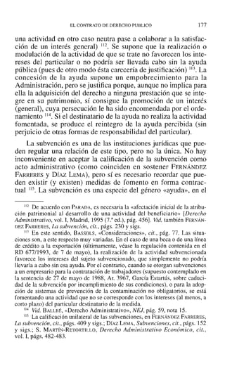 EL CONTRATO DE DERECHO PUBLICO 177
una actividad en otro caso neutra pase a colaborar a la satisfac-
ción de un interés general) 112. Se supone que la realización o
modulación de la actividad de que se trate no favorecen los inte-
reses del particular o no podría ser llevada cabo sin la ayuda
pública (pues de otro modo ésta carecería de justificación) 113. La
concesión de la ayuda supone un empobrecimiento para la
Administración, pero se justifica porque, aunque no implica para
ella la adquisición del derecho a ninguna prestación que se inte-
gre en su patrimonio, sí consigue la promoción de un interés
(general), cuya persecución le ha sido encomendada por el orde-
namiento 114. Si el destinatario de la ayuda no realiza la actividad
fomentada, se produce el reintegro de la ayuda percibida (sin
perjuicio de otras formas de responsabilidad del particular).
La subvención es una de las instituciones jurídicas que pue-
den regular una relación de este tipo, pero no la única. No hay
inconveniente en aceptar la calificación de la subvención como
acto administrativo (como coinciden en sostener FERNÁNDEZ
FARRERES y DÍAZ LEMA), pero sí es necesario recordar que pue-
den existir (y existen) medidas de fomento en forma contrac-
tual 115. La subvención es una especie del género «ayuda», en el
¡ 12 De acuerdo con PARADA, es necesaria la «afectación inicial de la atribu-
ción patrimonial al desarrollo de una actividad del beneficiario» [Derecho
Administrativo, vol. 1, Madrid, 1995 (7.a
ed.), pág. 456J. Vid. también FERNÁN-
DEZ FARRERES, La subvención, cit., págs. 230 y sigs.
113 En este sentido, BASSOLS, «Consideraciones», cit., pág. 77. Las situa-
ciones son, a este respecto muy variadas. En el caso de una beca o de una línea
de crédito a la exportación (últimamente, véase la regulación contenida en el
RD 677/1993, de 7 de mayo), la realización de la actividad subvencionada
favorece los intereses del sujeto subvencionado, que simplemente no podría
llevarla a cabo sin esa ayuda. Por el contrario, cuando se otorgan subvenciones
a un empresario para la contratación de trabajadores (supuesto contemplado en
la sentencia de 27 de mayo de 1988, Ar. 3967, García Estartús, sobre caduci-
dad de la subvención por incumplimiento de sus condiciones), o para la adop-
ción de sistemas de prevención de la contaminación no obligatorios, se está
fomentando una actividad que no se corresponde con los intereses (al menos, a
corto plazo) del particular destinatario de la medida.
114 Vid. BALLBÉ, «Derecho Administrativo», NEJ, pág. 59, nota 15.
115 La calificación unilateral de las subvenciones, en FERNÁNDEZ FARRERES,
La subvención, cit., págs. 409 y sigs.; DÍAZLEMA, Subvenciones, cit., págs. 152
y sigs.; S. MARTÍN-RETÜRTILLO, Derecho Administrativo Económico, cit.,
vol. 1, págs. 482-483.
 
