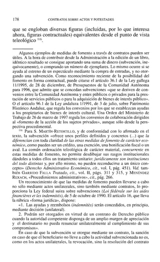 178 CONTRATOS SOBRE ACTOS Y POTESTADES
que se engloban diversas figuras (incluidas, por lo que interesa
ahora, figuras contractuales) equivalentes desde el punto de vista
teleológico 116.
Algunos ejemplos de medidas de fomento a través de contratos pueden ser
útiles. A la hora de contribuir desde la Administración a la edición de un libro,
idéntico resultado se consigue aportando una suma de dinero (subvención, ine-
quívocamente), o comprando un número de ejemplares. Lo mismo ocurre si se
ayuda al estreno de un espectáculo mediante la compra de entradas, y no otor-
gando una subvención. Como reconocimiento reciente de la posibilidad del
fomento en forma contractual, puede citarse el artículo 36.1 de la Ley gallega
11/1995, de 28 de diciembre, de Presupuestos de la Comunidad Autónoma
para 1996, que admite que se concedan subvenciones «que se deriven de con-
venios entre la Comunidad Autónoma y entes públicos o privados para la pres-
tación de servicios públicos o para la adquisición de bienes de interés público».
O el artículo 96.1 de la Ley andaluza 1/1991, de 3 de julio, sobre Patrimonio
Histórico Andaluz, que regula los convenios por los que se establezcan ayudas
a los propietarios de bienes de interés cultural. Una Orden del Ministerio de
Trabajo de 26 de marzo de 1997 regula los convenios de colaboración dirigidos
al «fomento de la acción de los sujetos privados», aunque sólo desde la pers-
pectiva procedimental.
116 Para S. MARTÍN-RETORTILLO, y de conformidad con lo afirmado en el
texto, la subvención «ofrece unos perfiles definidos y concretos (...) que la
diferencian con toda claridad de las otras medidas de fomento de carácter eco-
nómico, como pueden ser un crédito, una exención, una bonificación fiscal o un
aval. La común ordenación teleológica de carácter material, concurrente en
estas medidas de fomento, no permite desdibujar sus rasgos institucionales
dándoles a todos ellos un tratamiento unitario: jurídicamente son instituciones
del todo distintas y, por ello mismo, no pueden reconducirse a un único con-
cepto» (Derecho Administrativo Económico, cit., vol. 1, pág. 451). Vid. tam-
bién GARRIDO FALLA Tratado, cit., vol. II, págs. 31] y 315, Y MENÉNDEZ
REXACH, «Procedimientos administrativos», cit., pág. 266.
Un reconocimiento de que las medidas de fomento pueden llevarse a cabo
no sólo mediante actos unilaterales, sino también mediante contratos, lo pro-
porciona la Ley federal suiza sobre subvenciones (Loi fédérale sur les aides
financie res el les indemnités), de 5 de octubre de 1990. El artículo 16, que lleva
la rúbrica «forma jurídica», dispone:
«1. Las ayudas y reembolsos tindemnités¡ serán concedidos, en principio,
mediante decisión (unilateral).
2. Podrán ser otorgados en virtud de un contrato de Derecho público
cuando la autoridad competente disponga de un amplio margen de apreciación
y el destinatario no pueda renunciar unilateralmente al cumplimiento de sus
compromisos».
En caso de que la subvención se otorgue mediante un contrato, la sanción
en caso de que el beneficiario no lleve a cabo la actividad subvencionada no es,
como en los actos unilaterales, la revocación, sino la resolución del contrato
 